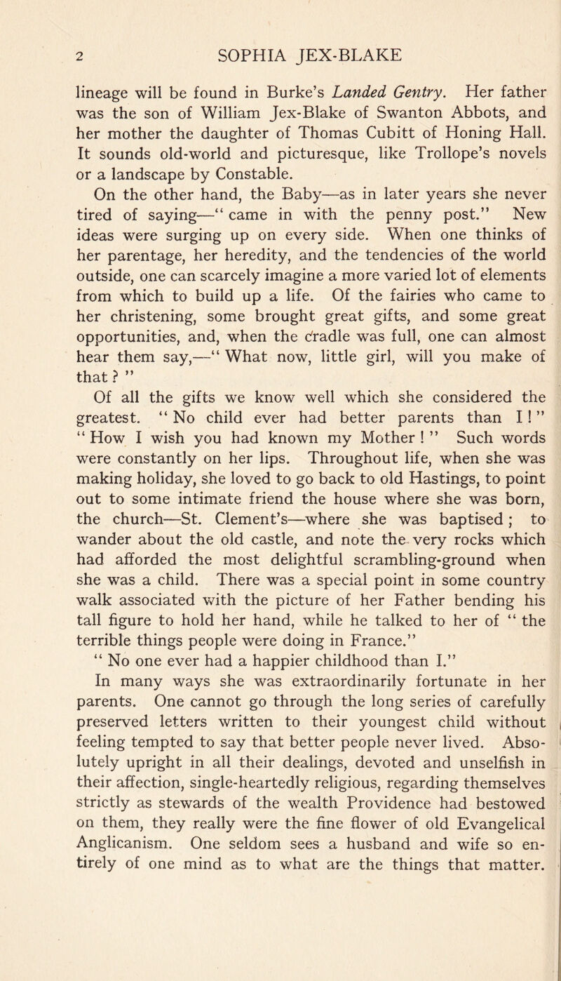 lineage will be found in Burke’s Landed Gentry. Her father was the son of William Jex-Blake of Swanton Abbots, and her mother the daughter of Thomas Cubitt of Honing Hall. It sounds old-world and picturesque, like Trollope’s novels or a landscape by Constable. On the other hand, the Baby—as in later years she never tired of saying—“ came in with the penny post.” New ideas were surging up on every side. When one thinks of her parentage, her heredity, and the tendencies of the world outside, one can scarcely imagine a more varied lot of elements from which to build up a life. Of the fairies who came to her christening, some brought great gifts, and some great opportunities, and, when the dradle was full, one can almost hear them say,—“ What now, little girl, will you make of that ? ” Of all the gifts we know well which she considered the greatest. “ No child ever had better parents than I ! ” “ How I wish you had known my Mother ! ” Such words were constantly on her lips. Throughout life, when she was making holiday, she loved to go back to old Hastings, to point out to some intimate friend the house where she was born, the church—St. Clement’s—where she was baptised ; to wander about the old castle, and note the very rocks which had afforded the most delightful scrambling-ground when she was a child. There was a special point in some country walk associated with the picture of her Father bending his tall figure to hold her hand, while he talked to her of “ the terrible things people were doing in France.” “ No one ever had a happier childhood than I.” In many ways she was extraordinarily fortunate in her parents. One cannot go through the long series of carefully preserved letters written to their youngest child without , feeling tempted to say that better people never lived. Abso- 1 lutely upright in all their dealings, devoted and unselfish in their affection, single-heartedly religious, regarding themselves strictly as stewards of the wealth Providence had bestowed on them, they really were the fine flower of old Evangelical Anglicanism. One seldom sees a husband and wife so en¬ tirely of one mind as to what are the things that matter.