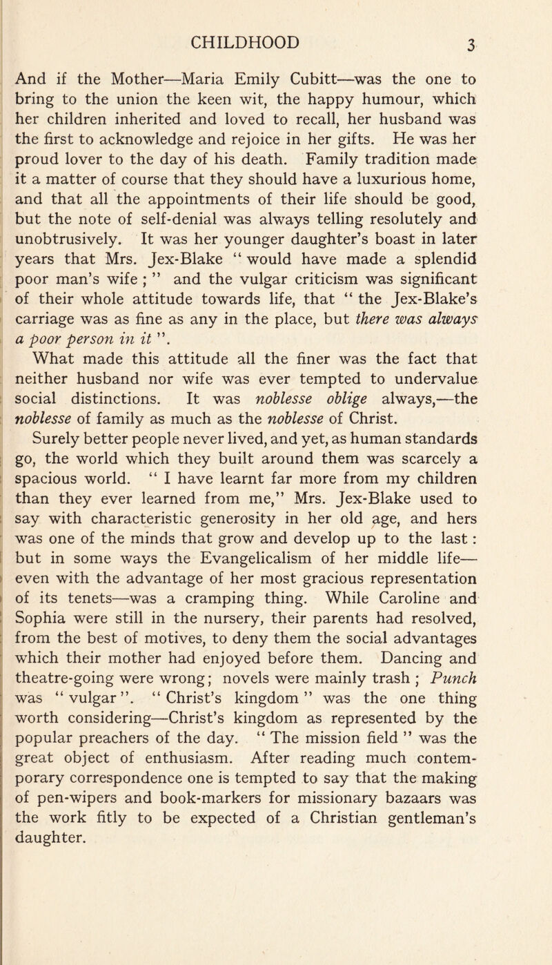 And if the Mother—Maria Emily Cubitt—was the one to bring to the union the keen wit, the happy humour, which her children inherited and loved to recall, her husband was the first to acknowledge and rejoice in her gifts. He was her proud lover to the day of his death. Family tradition made it a matter of course that they should have a luxurious home, and that all the appointments of their life should be good, but the note of self-denial was always telling resolutely and unobtrusively. It was her younger daughter’s boast in later years that Mrs. Jex-Blake “ would have made a splendid poor man’s wife ; ” and the vulgar criticism was significant of their whole attitude towards life, that “ the Jex-Blake’s carriage was as fine as any in the place, but there was always a poor person in it ”. What made this attitude all the finer was the fact that neither husband nor wife was ever tempted to undervalue social distinctions. It was noblesse oblige always,—the noblesse of family as much as the noblesse of Christ. Surely better people never lived, and yet, as human standards go, the world which they built around them was scarcely a spacious world. “ I have learnt far more from my children than they ever learned from me,” Mrs. Jex-Blake used to say with characteristic generosity in her old age, and hers was one of the minds that grow and develop up to the last: but in some ways the Evangelicalism of her middle life— even with the advantage of her most gracious representation of its tenets—was a cramping thing. While Caroline and Sophia were still in the nursery, their parents had resolved, from the best of motives, to deny them the social advantages which their mother had enjoyed before them. Dancing and theatre-going were wrong; novels were mainly trash ; Punch was “vulgar”. “Christ’s kingdom” was the one thing worth considering—Christ’s kingdom as represented by the popular preachers of the day. “ The mission field ” was the great object of enthusiasm. After reading much contem¬ porary correspondence one is tempted to say that the making of pen-wipers and book-markers for missionary bazaars was the work fitly to be expected of a Christian gentleman’s daughter.