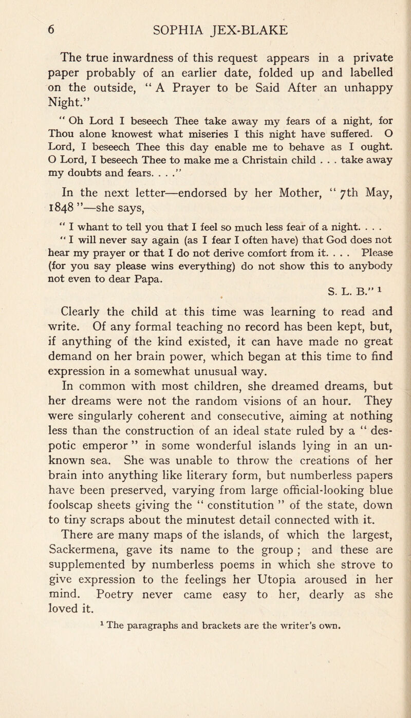 The true inwardness of this request appears in a private paper probably of an earlier date, folded up and labelled on the outside, “ A Prayer to be Said After an unhappy Night.” “ Oh Lord I beseech Thee take away my fears of a night, for Thou alone knowest what miseries I this night have suffered. O Lord, I beseech Thee this day enable me to behave as I ought. O Lord, I beseech Thee to make me a Christain child . . . take away my doubts and fears. . . .” In the next letter—endorsed by her Mother, “ 7th May, 1848 ”—she says, “ I whant to tell you that I feel so much less fear of a night. . . . “ I will never say again (as I fear I often have) that God does not hear my prayer or that I do not derive comfort from it. . . . Please (for you say please wins everything) do not show this to anybody not even to dear Papa. S. L. B.” 1 Clearly the child at this time was learning to read and write. Of any formal teaching no record has been kept, but, if anything of the kind existed, it can have made no great demand on her brain power, which began at this time to find expression in a somewhat unusual way. In common with most children, she dreamed dreams, but her dreams were not the random visions of an hour. They were singularly coherent and consecutive, aiming at nothing less than the construction of an ideal state ruled by a “ des¬ potic emperor ” in some wonderful islands lying in an un¬ known sea. She was unable to throw the creations of her brain into anything like literary form, but numberless papers have been preserved, varying from large official-looking blue foolscap sheets giving the “ constitution ” of the state, down to tiny scraps about the minutest detail connected with it. There are many maps of the islands, of which the largest, Sackermena, gave its name to the group ; and these are supplemented by numberless poems in which she strove to give expression to the feelings her Utopia aroused in her mind. Poetry never came easy to her, dearly as she loved it. 1 The paragraphs and brackets are the writer's own.