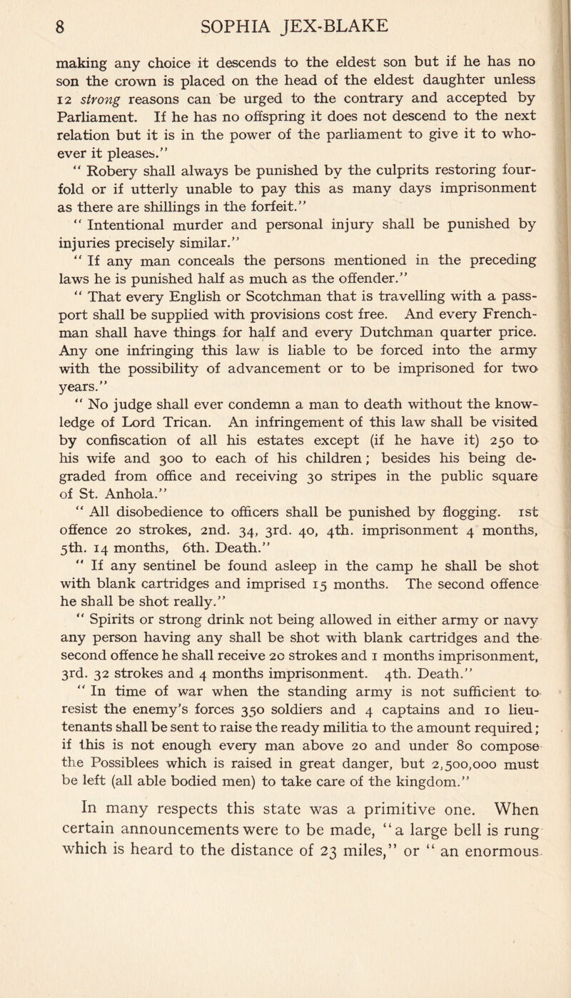 making any choice it descends to the eldest son but if he has no son the crown is placed on the head of the eldest daughter unless 12 strong reasons can be urged to the contrary and accepted by Parliament. If he has no offspring it does not descend to the next relation but it is in the power of the parliament to give it to who¬ ever it pleases.” “ Robery shall always be punished by the culprits restoring four¬ fold or if utterly unable to pay this as many days imprisonment as there are shillings in the forfeit.” “ Intentional murder and personal injury shall be punished by injuries precisely similar.” “ If any man conceals the persons mentioned in the preceding laws he is punished half as much as the offender.” “ That every English or Scotchman that is travelling with a pass¬ port shall be supplied with provisions cost free. And every French¬ man shall have things for half and every Dutchman quarter price. Any one infringing this law is liable to be forced into the army with the possibility of advancement or to be imprisoned for two years.” ” No judge shall ever condemn a man to death without the know¬ ledge of Lord Trican. An infringement of this law shall be visited by confiscation of all his estates except (if he have it) 250 to his wife and 300 to each of his children; besides his being de¬ graded from office and receiving 30 stripes in the public square of St. Anhola.” “ All disobedience to officers shall be punished by flogging. 1st offence 20 strokes, 2nd. 34, 3rd. 40, 4th. imprisonment 4 months, 5th. 14 months, 6th. Death.” “ If any sentinel be found asleep in the camp he shall be shot with blank cartridges and imprised 15 months. The second offence he shall be shot really.” “ Spirits or strong drink not being allowed in either army or navy any person having any shall be shot with blank cartridges and the second offence he shall receive 2c strokes and 1 months imprisonment, 3rd. 32 strokes and 4 months imprisonment. 4th. Death.” “ In time of war when the standing army is not sufficient to resist the enemy’s forces 350 soldiers and 4 captains and 10 lieu¬ tenants shall be sent to raise the ready militia to the amount required; if this is not enough every man above 20 and under 80 compose the Possiblees which is raised in great danger, but 2,500,000 must be left (all able bodied men) to take care of the kingdom.” In many respects this state was a primitive one. When certain announcements were to be made, “a large bell is rung which is heard to the distance of 23 miles,” or “ an enormous