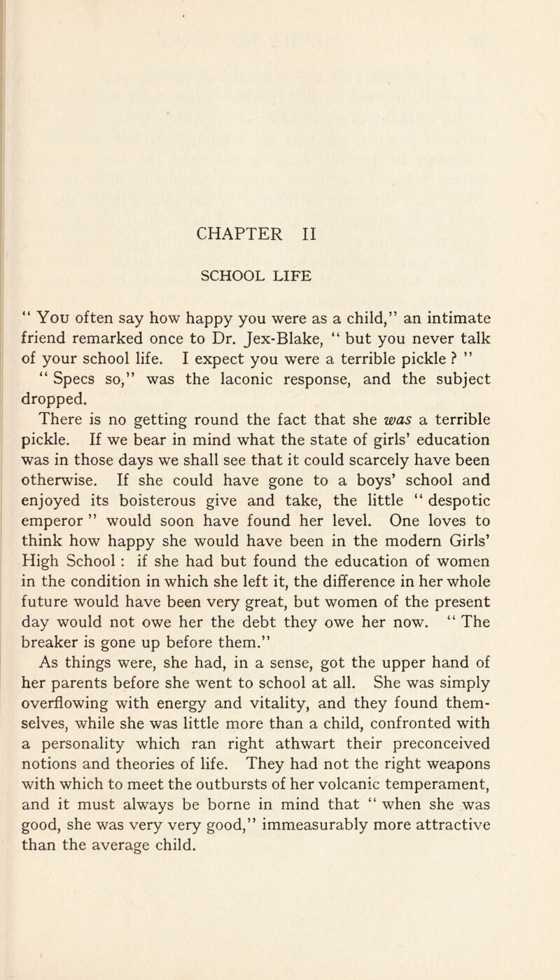 SCHOOL LIFE “You often say how happy you were as a child,” an intimate friend remarked once to Dr. Jex-Blake, “ but you never talk of your school life. I expect you were a terrible pickle ? ” “ Specs so,” was the laconic response, and the subject dropped. There is no getting round the fact that she was a terrible pickle. If we bear in mind what the state of girls’ education was in those days we shall see that it could scarcely have been otherwise. If she could have gone to a boys’ school and enjoyed its boisterous give and take, the little “ despotic emperor ” would soon have found her level. One loves to think how happy she would have been in the modern Girls’ High School: if she had but found the education of women in the condition in which she left it, the difference in her whole future would have been very great, but women of the present day would not owe her the debt they owe her now. “ The breaker is gone up before them.” As things were, she had, in a sense, got the upper hand of her parents before she went to school at all. She was simply overflowing with energy and vitality, and they found them¬ selves, while she was little more than a child, confronted with a personality which ran right athwart their preconceived notions and theories of life. They had not the right weapons with which to meet the outbursts of her volcanic temperament, and it must always be borne in mind that “ when she was good, she was very very good,” immeasurably more attractive than the average child.