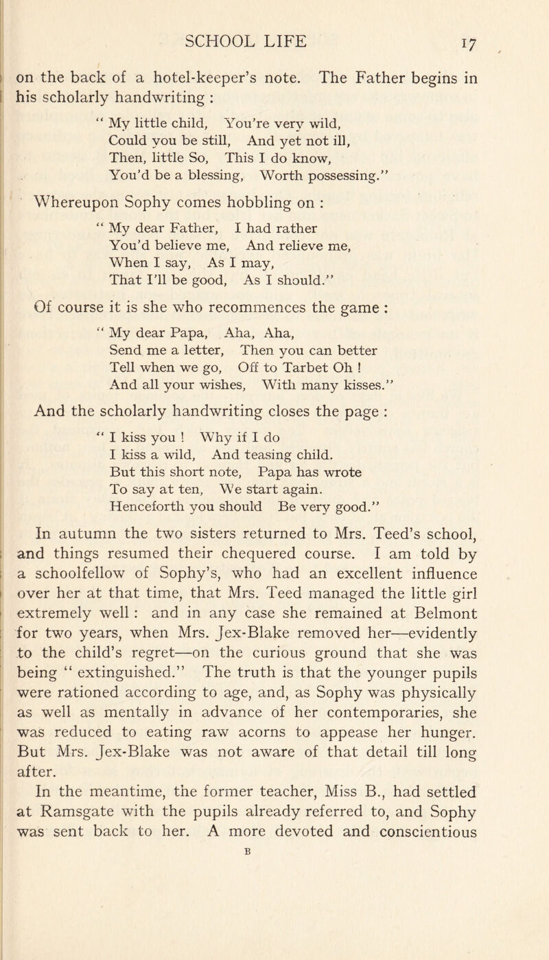 on the back of a hotel-keeper’s note. The Father begins in his scholarly handwriting : “ My little child. You’re very wild, Could you be still, And yet not ill. Then, little So, This I do know, You’d be a blessing, Worth possessing.” Whereupon Sophy comes hobbling on : “ My dear Father, I had rather You’d believe me, And relieve me, When I say, As I may, That I’ll be good. As I should.” Of course it is she who recommences the game : “ My dear Papa, Aha, Aha, Send me a letter, Then you can better Tell when we go. Off to Tarbet Oh ! And all your wishes. With many kisses.” And the scholarly handwriting closes the page : “ I kiss you ! Why if I do I kiss a wild, And teasing child. But this short note, Papa has wrote To say at ten, We start again. Henceforth you should Be very good.” In autumn the two sisters returned to Mrs. Teed’s school, and things resumed their chequered course. I am told by a schoolfellow of Sophy’s, who had an excellent influence over her at that time, that Mrs. Teed managed the little girl extremely well: and in any case she remained at Belmont for two years, when Mrs. Jex-Blake removed her—evidently to the child’s regret—on the curious ground that she was being “ extinguished.” The truth is that the younger pupils were rationed according to age, and, as Sophy was physically as well as mentally in advance of her contemporaries, she was reduced to eating raw acorns to appease her hunger. But Mrs. Jex-Blake was not aware of that detail till long after. In the meantime, the former teacher, Miss B., had settled at Ramsgate with the pupils already referred to, and Sophy was sent back to her. A more devoted and conscientious B