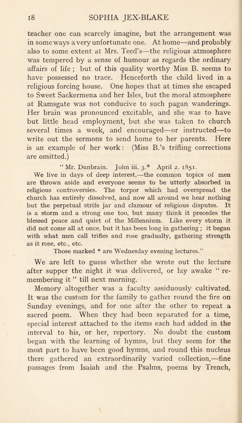 teacher one can scarcely imagine, but the arrangement was in some ways a very unfortunate one. At home—and probably also to some extent at Mrs. Teed’s—the religious atmosphere was tempered by a sense of humour as regards the ordinary affairs of life ; but of this quality worthy Miss B. seems to have possessed no trace. Henceforth the child lived in a religious forcing house. One hopes that at times she escaped to Sweet Sackermena and her Isles, but the moral atmosphere at Ramsgate was not conducive to such pagan wanderings. Her brain was pronounced excitable, and she was to have but little head employment, but she was taken to church several times a week, and encouraged—or instructed—to write out the sermons to send home to her parents. Here is an example of her work: (Miss B.’s trifling corrections are omitted.) “ Mr. Dunbrain. John iii. 3.* April 2. 1851. We live in days of deep interest,—the common topics of men are thrown aside and everyone seems to be utterly absorbed in religious controversies. The torpor which had overspread the church has entirely dissolved, and now all around we hear nothing but the perpetual strife jar and clamour of religious disputes. It is a storm and a strong one too, but many think it precedes the blessed peace and quiet of the Millennium. Like every storm it did not come all at once, but it has been long in gathering ; it began with what men call trifles and rose gradually, gathering strength as it rose, etc., etc. Those marked * are Wednesday evening lectures.” We are left to guess whether she wrote out the lecture after supper the night it was delivered, or lay awake “ re¬ membering it ” till next morning. Memory altogether was a faculty assiduously cultivated. It was the custom for the family to gather round the fire on Sunday evenings, and for one after the other to repeat a sacred poem. When they had been separated for a time, special interest attached to the items each had added in the interval to his, or her, repertory. No doubt the custom began with the learning of hymns, but they seem for the most part to have been good hymns, and round this nucleus there gathered an extraordinarily varied collection,—fine passages from Isaiah and the Psalms, poems by Trench,