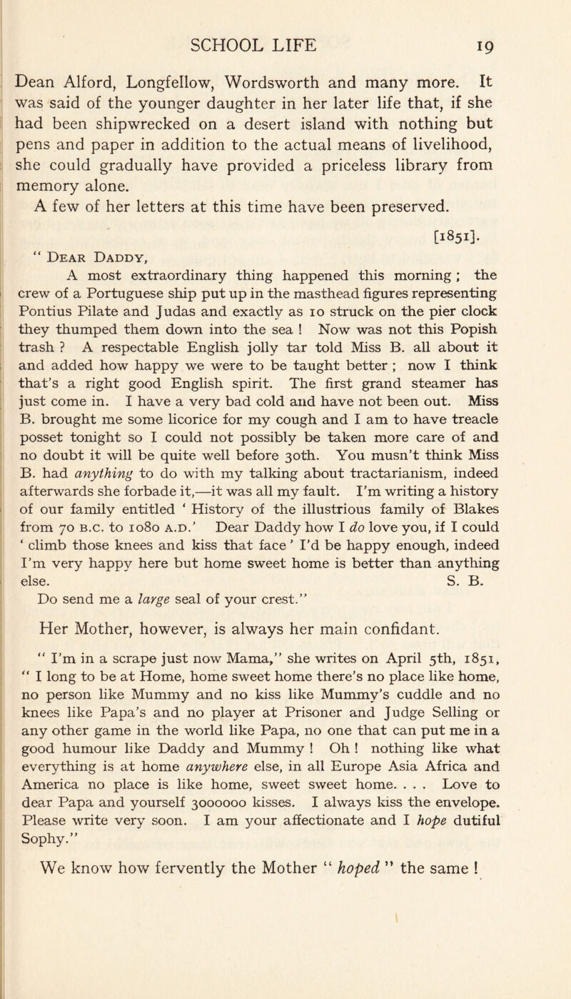 Dean Alford, Longfellow, Wordsworth and many more. It was said of the younger daughter in her later life that, if she had been shipwrecked on a desert island with nothing but pens and paper in addition to the actual means of livelihood, she could gradually have provided a priceless library from memory alone. A few of her letters at this time have been preserved. [1851]. “ Dear Daddy, A most extraordinary thing happened this morning ; the crew of a Portuguese ship put up in the masthead figures representing Pontius Pilate and Judas and exactly as 10 struck on the pier clock they thumped them down into the sea ! Now was not this Popish trash ? A respectable English jolly tar told Miss B. all about it and added how happy we were to be taught better ; now I think that’s a right good English spirit. The first grand steamer has just come in. I have a very bad cold and have not been out. Miss B. brought me some licorice for my cough and I am to have treacle posset tonight so I could not possibly be taken more care of and no doubt it will be quite well before 30th. You musn’t think Miss B. had anything to do with my talking about tractarianism, indeed afterwards she forbade it,—it was all my fault. I’m writing a history of our family entitled * History of the illustrious family of Blakes from 70 b.c. to 1080 a.d.’ Dear Daddy how I do love you, if I could ‘ climb those knees and kiss that face ’ I’d be happy enough, indeed I’m very happy here but home sweet home is better than anything else. S. B. Do send me a large seal of your crest.” Her Mother, however, is always her main confidant. “ I’m in a scrape just now Mama,” she writes on April 5th, 1851, “ I long to be at Home, home sweet home there’s no place like home, no person like Mummy and no kiss like Mummy’s cuddle and no knees like Papa’s and no player at Prisoner and Judge Selling or any other game in the world like Papa, no one that can put me in a good humour like Daddy and Mummy ! Oh ! nothing like what everything is at home anywhere else, in all Europe Asia Africa and America no place is like home, sweet sweet home. . . . Love to dear Papa and yourself 3000000 kisses. I always kiss the envelope. Please write very soon. I am your affectionate and I hope dutiful Sophy.” We know how fervently the Mother “ hoped ” the same !