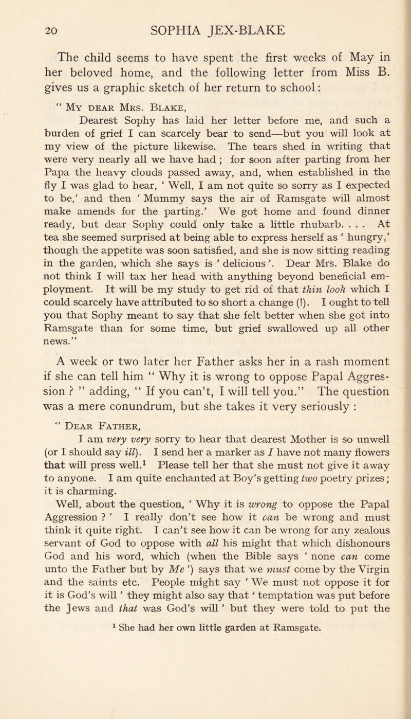 The child seems to have spent the first weeks of May in her beloved home, and the following letter from Miss B. gives us a graphic sketch of her return to school: “ My dear Mrs. Blake, Dearest Sophy has laid her letter before me, and such a burden of grief I can scarcely bear to send—but you will look at my view of the picture likewise. The tears shed in writing that were very nearly all we have had ; for soon after parting from her Papa the heavy clouds passed away, and, when established in the fly I was glad to hear, ‘ Well, I am not quite so sorry as I expected to be/ and then ‘ Mummy says the air of Ramsgate will almost make amends for the parting/ We got home and found dinner ready, but dear Sophy could only take a little rhubarb. ... At tea she seemed surprised at being able to express herself as ‘ hungry/ though the appetite was soon satisfied, and she is now sitting reading in the garden, which she says is ‘ delicious '. Dear Mrs. Blake do not think I will tax her head with anything beyond beneficial em¬ ployment. It will be my study to get rid of that thin look which I could scarcely have attributed to so short a change (!). I ought to tell you that Sophy meant to say that she felt better when she got into Ramsgate than for some time, but grief swallowed up all other news. A week or two later her Father asks her in a rash moment if she can tell him “ Why it is wrong to oppose Papal Aggres¬ sion ? ” adding, “ If you can’t, I will tell you.” The question was a mere conundrum, but she takes it very seriously :  Dear Father, I am very very sorry to hear that dearest Mother is so unwell (or I should say ill). I send her a marker as I have not many flowers that will press well.1 Please tell her that she must not give it away to anyone. I am quite enchanted at Boy's getting two poetry prizes; it is charming. Well, about the question, ‘ Why it is wrong to oppose the Papal Aggression ? ’ I really don't see how it can be wrong and must think it quite right. I can’t see how it can be wrong for any zealous servant of God to oppose with all his might that which dishonours God and his word, which (when the Bible says ‘ none can come unto the Father but by Me ’) says that we must come by the Virgin and the saints etc. People might say ‘ We must not oppose it for it is God’s will ’ they might also say that ‘ temptation was put before the Jews and that was God’s will ’ but they were told to put the 1 She had her own little garden at Ramsgate.