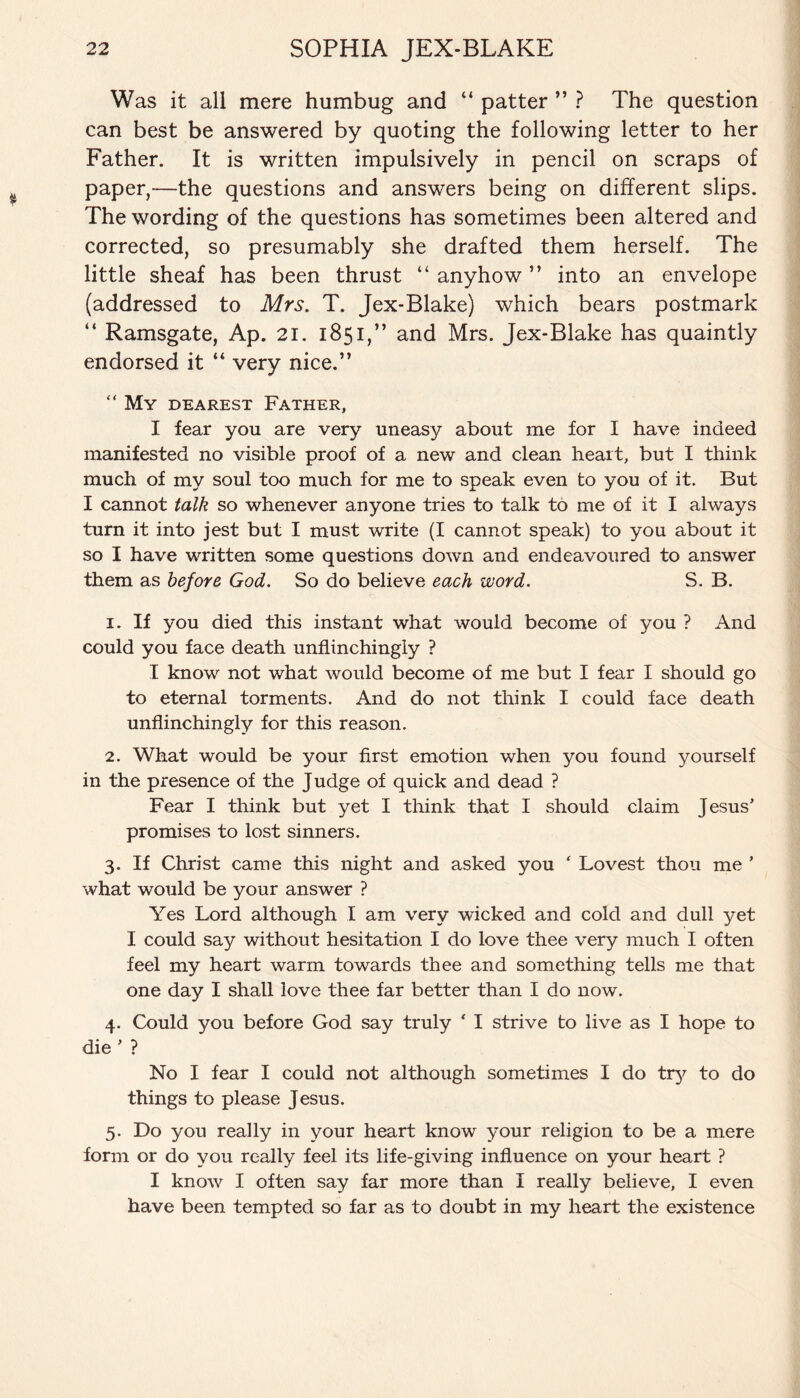 Was it all mere humbug and “ patter ” ? The question can best be answered by quoting the following letter to her Father. It is written impulsively in pencil on scraps of paper,—the questions and answers being on different slips. The wording of the questions has sometimes been altered and corrected, so presumably she drafted them herself. The little sheaf has been thrust “ anyhow ” into an envelope (addressed to Mrs. T. Jex-Blake) which bears postmark “ Ramsgate, Ap. 21. 1851,” and Mrs. Jex-Blake has quaintly endorsed it “ very nice.” “ My dearest Father, I fear you are very uneasy about me for I have indeed manifested no visible proof of a new and clean heart, but I think much of my soul too much for me to speak even to you of it. But I cannot talk so whenever anyone tries to talk to me of it I always turn it into jest but I must write (I cannot speak) to you about it so I have written some questions down and endeavoured to answer them as before God. So do believe each word. S. B. 1. If you died this instant what would become of you ? And could you face death unflinchingly ? I know not what would become of me but I fear I should go to eternal torments. And do not think I could face death unflinchingly for this reason. 2. What would be your first emotion when you found yourself in the presence of the Judge of quick and dead ? Fear I think but yet I think that I .should claim Jesus’ promises to lost sinners. 3. If Christ came this night and asked you ‘ Lovest thou me ’ what would be your answer ? Yes Lord although I am very wicked and cold and dull yet I could say without hesitation I do love thee very much I often feel my heart warm towards thee and something tells me that one day I shall love thee far better than I do now. 4. Could you before God say truly ‘ I strive to live as I hope to die ’ ? No I fear I could not although sometimes I do tty to do things to please Jesus. 5. Do you really in your heart know your religion to be a mere form or do you really feel its life-giving influence on your heart ? I know I often say far more than I really believe, I even have been tempted so far as to doubt in my heart the existence