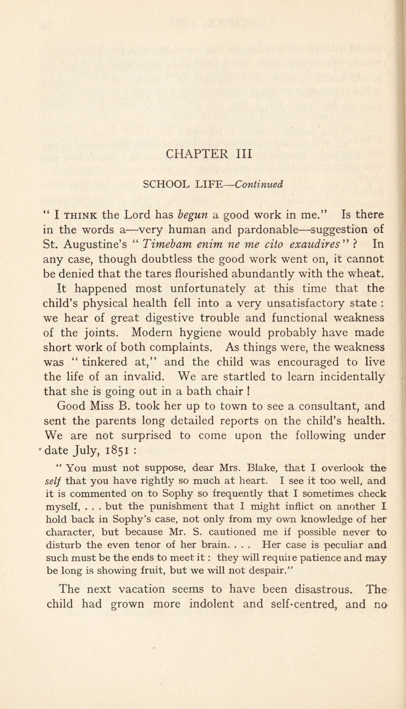 CHAPTER III SCHOOL LIFE—Continued “ I think the Lord has begun a good work in me.” Is there in the words a—very human and pardonable—-suggestion of St. Augustine’s “ Timebam enim ne me cito exaudires ” ? In any case, though doubtless the good work went on, it cannot be denied that the tares flourished abundantly with the wheat. It happened most unfortunately at this time that the child’s physical health fell into a very unsatisfactory state : we hear of great digestive trouble and functional weakness of the joints. Modern hygiene would probably have made short work of both complaints. As things were, the weakness was “ tinkered at,” and the child was encouraged to live the life of an invalid. We are startled to learn incidentally that she is going out in a bath chair ! Good Miss B. took her up to town to see a consultant, and sent the parents long detailed reports on the child’s health. We are not surprised to come upon the following under * date July, 1851 : “You must not suppose, dear Mrs. Blake, that I overlook the self that you have rightly so much at heart. I see it too well, and it is commented on to Sophy so frequently that I sometimes check myself, . . . but the punishment that I might inflict on another I hold back in Sophy’s case, not only from my own knowledge of her character, but because Mr. S. cautioned me if possible never to disturb the even tenor of her brain. . . . Her case is peculiar and such must be the ends to meet it: they will require patience and may be long is showing fruit, but we will not despair.” The next vacation seems to have been disastrous. The child had grown more indolent and self-centred, and no