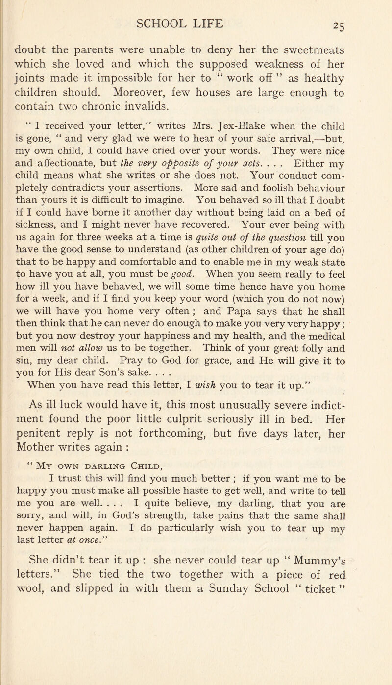 doubt the parents were unable to deny her the sweetmeats which she loved and which the supposed weakness of her joints made it impossible for her to “ work off ” as healthy children should. Moreover, few houses are large enough to contain two chronic invalids. “ I received your letter,” writes Mrs. Jex-Blake when the child is gone, “ and very glad we were to hear of your safe arrival,—but, my own child, I could have cried over your words. They were nice and affectionate, but the very opposite of your acts. . . . Either my child means what she writes or she does not. Your conduct com¬ pletely contradicts your assertions. More sad and foolish behaviour than yours it is difficult to imagine. You behaved so ill that I doubt if I could have borne it another day without being laid on a bed of sickness, and I might never have recovered. Your ever being with us again for three weeks at a time is quite out of the question till you have the good sense to understand (as other children of your age do) that to be happy and comfortable and to enable me in my weak state to have you at all, you must be good. When you seem really to feel how ill you have behaved, we will some time hence have you home for a week, and if I find you keep your word (which you do not now) we wall have you home very often ; and Papa says that he shall then think that he can never do enough to make you very very happy ; but you now destroy your happiness and my health, and the medical men will not allow us to be together. Think of your great folly and sin, my dear child. Pray to God for grace, and He will give it to you for His dear Son’s sake. . . . When you have read this letter, I wish you to tear it up.” As ill luck would have it, this most unusually severe indict¬ ment found the poor little culprit seriously ill in bed. Her penitent reply is not forthcoming, but five days later, her Mother writes again : “ My own darling Child, I trust this will find you much better ; if you want me to be happy you must make all possible haste to get well, and write to tell me you are well. ... I quite believe, my darling, that you are sorry, and will, in God’s strength, take pains that the same shall never happen again. I do particularly wish you to tear up my last letter at once. She didn’t tear it up : she never could tear up “ Mummy’s letters.” She tied the two together with a piece of red wool, and slipped in with them a Sunday School “ ticket ”