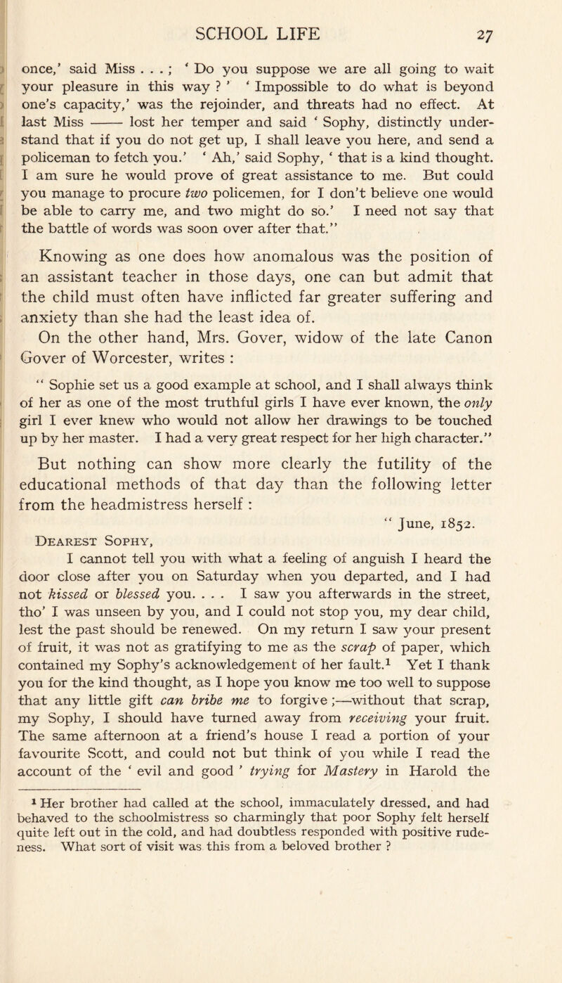 once,’ said Miss . . .; * Do yon suppose we are all going to wait your pleasure in this way ? ’’ ‘ Impossible to do what is beyond one’s capacity,’ was the rejoinder, and threats had no effect. At last Miss - lost her temper and said * Sophy, distinctly under¬ stand that if you do not get up, I shall leave you here, and send a policeman to fetch you.’ ‘ Ah,’ said Sophy, * that is a kind thought. I am sure he would prove of great assistance to me. But could you manage to procure two policemen, for I don’t believe one would be able to carry me, and two might do so.’ I need not say that the battle of words was soon over after that.” Knowing as one does how anomalous was the position of an assistant teacher in those days, one can but admit that the child must often have inflicted far greater suffering and anxiety than she had the least idea of. On the other hand, Mrs. Gover, widow of the late Canon Gover of Worcester, writes : “ Sophie set us a good example at school, and I shall always think of her as one of the most truthful girls I have ever known, the only girl I ever knew who would not allow her drawings to be touched up by her master. I had a very great respect for her high character.” But nothing can show more clearly the futility of the educational methods of that day than the following letter from the headmistress herself : “ June, 1852. Dearest Sophy, I cannot tell you with what a feeling of anguish I heard the door close after you on Saturday when you departed, and I had not kissed or blessed you. ... I saw you afterwards in the street, tho’ I was unseen by you, and I could not stop you, my dear child, lest the past should be renewed. On my return I saw your present of fruit, it was not as gratifying to me as the scrap of paper, which contained my Sophy’s acknowledgement of her fault.1 Yet I thank you for the kind thought, as I hope you know me too well to suppose that any little gift can bribe me to forgive without that scrap, my Sophy, I should have turned away from receiving your fruit. The same afternoon at a friend’s house I read a portion of your favourite Scott, and could not but think of you while I read the account of the * evil and good ’ trying for Mastery in Harold the 1 Her brother had called at the school, immaculately dressed, and had behaved to the schoolmistress so charmingly that poor Sophy felt herself quite left out in the cold, and had doubtless responded with positive rude¬ ness. What sort of visit was this from a beloved brother ?