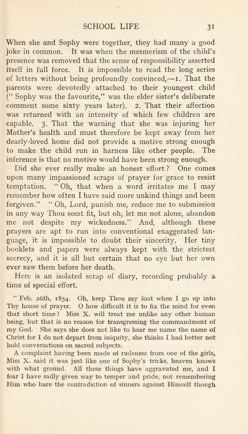 When she and Sophy were together, they had many a good joke in common. It was when the mesmerism of the child’s presence was removed that the sense of responsibility asserted itself in full force. It is impossible to read the long series of letters without being profoundly convinced,—I. That the parents were devotedly attached to their youngest child (“ Sophy was the favourite,” was the elder sister’s deliberate comment some sixty years later). 2. That their affection was returned with an intensity of which few children are capable. 3. That the warning that she was injuring her Mother’s health and must therefore be kept away from her dearly-loved home did not provide a motive strong enough to make the child run in harness like other people. The inference is that no motive would have been strong enough. Did she ever really make an honest effort ? One comes upon many impassioned scraps of prayer for grace to resist temptation. “ Oh, that when a word irritates me I may remember how often I have said more unkind things and been forgiven.” “ Oh, Lord, punish me, reduce me to submission in any way Thou seest fit, but oh, let me not alone, abandon me not despite my wickedness.” And, although these prayers are apt to run into conventional exaggerated lan¬ guage, it is impossible to doubt their sincerity. Her tiny booklets and papers were always kept with the strictest secrecy, and it is all but certain that no eye but her own ever saw them before her death. Here is an isolated scrap of diary, recording probably a time of special effort. Feb. 26th, 1854. Oh, keep Thou my foot when I go up into Thy house of prayer. O how difficult it is to fix the mind for even that short time ! Miss X. will treat me unlike any other human being, but that is no reason for transgressing the commandment of my God. She says she does not like to hear me name the name of Christ for I do not depart from iniquity, she thinks I had better not hold conversations on sacred subjects. A complaint having been made of rudeness from one of the girls. Miss X. said it was just like one of Sophy’s tricks, heaven knows with what ground. All these things have aggravated me, and I fear I have sadly given way to temper and pride, not remembering Him who bare the contradiction of sinners against Himself though
