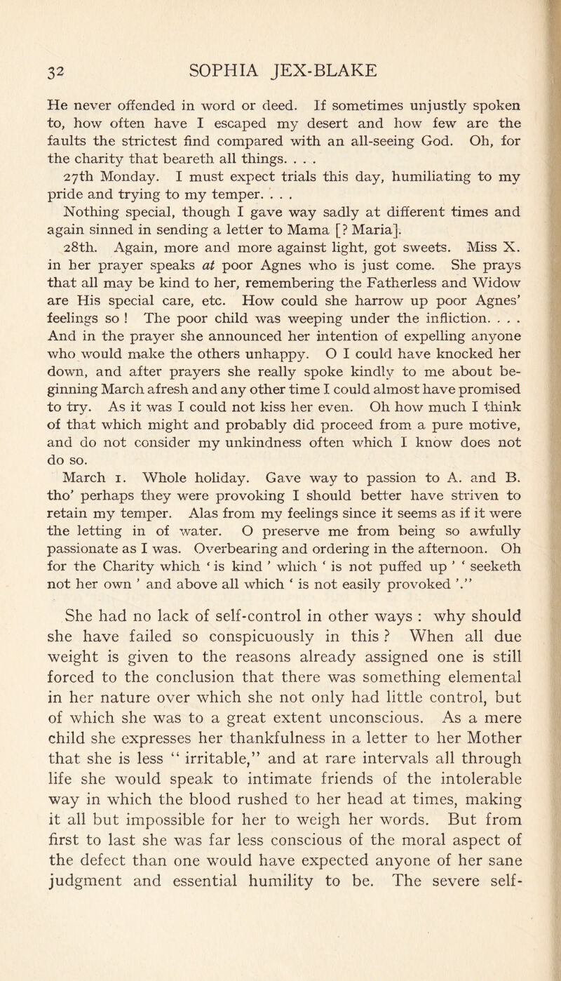 He never offended in word or deed. If sometimes unjustly spoken to, how often have I escaped my desert and how few are the faults the strictest find compared with an all-seeing God. Oh, for the charity that beareth all things. . . . 27th Monday. I must expect trials this day, humiliating to my pride and trying to my temper. . . . Nothing special, though I gave way sadly at different times and again sinned in sending a letter to Mama [? Maria]. 28th. Again, more and more against light, got sweets. Miss X. in her prayer speaks at poor Agnes who is just come. She prays that all may be kind to her, remembering the Fatherless and Widow are His special care, etc. How could she harrow up poor Agnes’ feelings so ! The poor child was weeping under the infliction. . . . And in the prayer she announced her intention of expelling anyone who would make the others unhappy. O I could have knocked her down, and after prayers she really spoke kindly to me about be¬ ginning March afresh and any other time I could almost have promised to try. As it was I could not kiss her even. Oh how much I think of that which might and probably did proceed from a pure motive, and do not consider my unkindness often which I know does not do so. March 1. Whole holiday. Gave way to passion to A. and B. tho’ perhaps they were provoking I should better have striven to retain my temper. Alas from my feelings since it seems as if it were the letting in of water. O preserve me from being so awfully passionate as I was. Overbearing and ordering in the afternoon. Oh for the Charity which ‘ is kind ’ which ‘ is not puffed up ’ ‘ seeketh not her own ’ and above all which ‘ is not easily provoked She had no lack of self-control in other ways : why should she have failed so conspicuously in this ? When all due weight is given to the reasons already assigned one is still forced to the conclusion that there was something elemental in her nature over which she not only had little control, but of which she was to a great extent unconscious. As a mere child she expresses her thankfulness in a letter to her Mother that she is less “ irritable,” and at rare intervals all through life she would speak to intimate friends of the intolerable way in which the blood rushed to her head at times, making it all but impossible for her to weigh her words. But from first to last she was far less conscious of the moral aspect of the defect than one would have expected anyone of her sane judgment and essential humility to be. The severe self-
