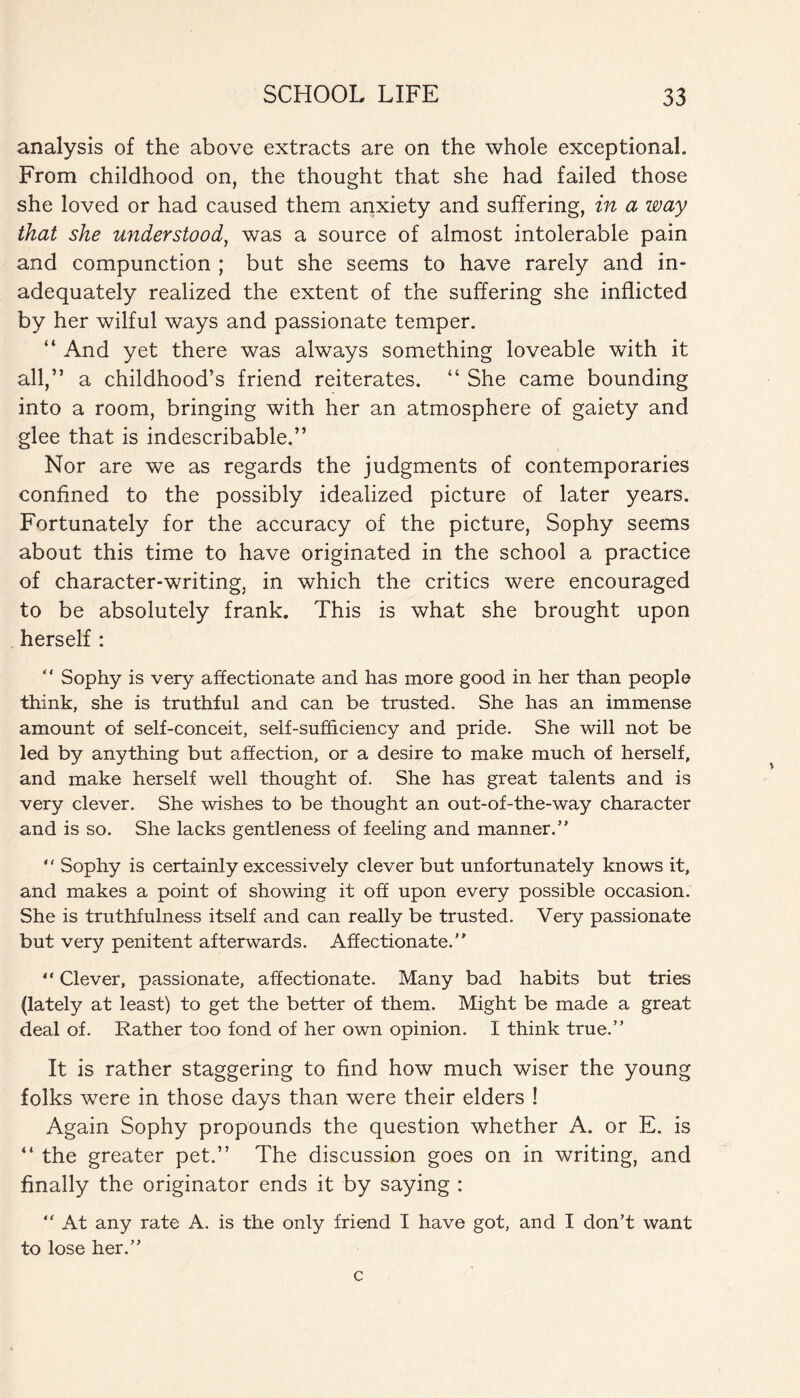 analysis of the above extracts are on the whole exceptional. From childhood on, the thought that she had failed those she loved or had caused them anxiety and suffering, in a way that she understood, was a source of almost intolerable pain and compunction ; but she seems to have rarely and in¬ adequately realized the extent of the suffering she inflicted by her wilful ways and passionate temper. “ And yet there was always something loveable with it all,’5 a childhood’s friend reiterates. “ She came bounding into a room, bringing with her an atmosphere of gaiety and glee that is indescribable.” Nor are we as regards the judgments of contemporaries confined to the possibly idealized picture of later years. Fortunately for the accuracy of the picture, Sophy seems about this time to have originated in the school a practice of character-writing, in which the critics were encouraged to be absolutely frank. This is what she brought upon herself : “ Sophy is very affectionate and has more good in her than people think, she is truthful and can be trusted. She has an immense amount of self-conceit, self-sufficiency and pride. She will not be led by anything but affection, or a desire to make much of herself, and make herself well thought of. She has great talents and is very clever. She wishes to be thought an out-of-the-way character and is so. She lacks gentleness of feeling and manner.’' “ Sophy is certainly excessively clever but unfortunately knows it, and makes a point of showing it off upon every possible occasion. She is truthfulness itself and can really be trusted. Very passionate but very penitent afterwards. Affectionate. “ Clever, passionate, affectionate. Many bad habits but tries (lately at least) to get the better of them. Might be made a great deal of. Rather too fond of her own opinion. I think true. It is rather staggering to find how much wiser the young folks were in those days than were their elders ! Again Sophy propounds the question whether A. or E. is “ the greater pet.” The discussion goes on in writing, and finally the originator ends it by saying :  At any rate A. is the only friend I have got, and I don’t want to lose her.