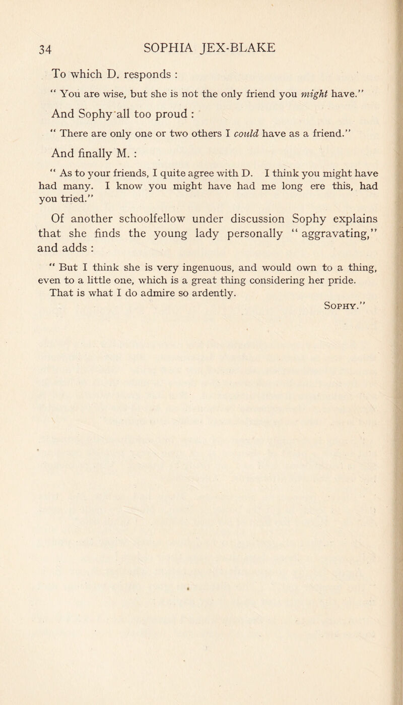 To which D. responds : “You are wise, but she is not the only friend you might have. And Sophy'all too proud : “ There are only one or two others I could have as a friend. And finally M. : “ As to your friends, I quite agree with D. I think you might have had many. I know you might have had me long ere this, had you tried. Of another schoolfellow under discussion Sophy explains that she finds the young lady personally “ aggravating,’' and adds : “ But I think she is very ingenuous, and would own to a thing, even to a little one, which is a great thing considering her pride. That is what I do admire so ardently. Sophy.
