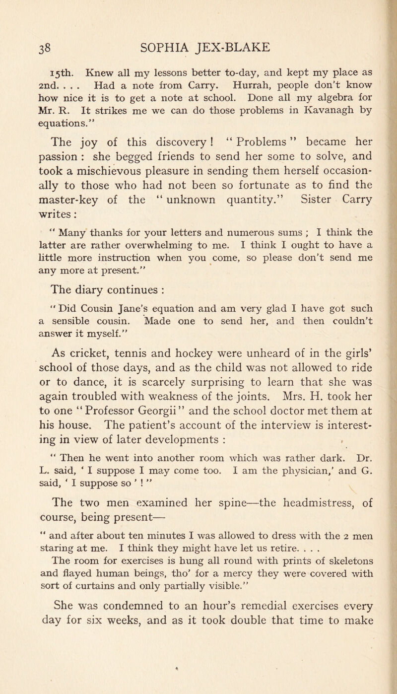 15th. Knew all my lessons better to-day, and kept my place as 2nd. . . . Had a note from Carry. Hurrah, people don’t know how nice it is to get a note at school. Done all my algebra for Mr. R. It strikes me we can do those problems in Kavanagh by equations.” The joy of this discovery! “ Problems ” became her passion : she begged friends to send her some to solve, and took a mischievous pleasure in sending them herself occasion¬ ally to those who had not been so fortunate as to find the master-key of the “ unknown quantity.” Sister Carry writes: ” Many thanks for your letters and numerous sums ; I think the latter are rather overwhelming to me. I think I ought to have a little more instruction when you come, so please don’t send me any more at present.” The diary continues :  Did Cousin Jane’s equation and am very glad I have got such a sensible cousin. Made one to send her, and then couldn’t answer it myself.” As cricket, tennis and hockey were unheard of in the girls’ school of those days, and as the child was not allowed to ride or to dance, it is scarcely surprising to learn that she was again troubled with weakness of the joints. Mrs. H. took her to one “ Professor Georgii” and the school doctor met them at his house. The patient’s account of the interview is interest¬ ing in view of later developments : “ Then he went into another room which was rather dark. Dr. L. said, ‘ I suppose I may come too. I am the physician,' and G. said, * I suppose so ’ ! ” The two men examined her spine—the headmistress, of course, being present— ” and after about ten minutes I was allowed to dress with the 2 men staring at me. I think they might have let us retire. . . . The room for exercises is hung all round with prints of skeletons and flayed human beings, tho’ for a mercy they were covered with sort of curtains and only partially visible.” She was condemned to an hour’s remedial exercises every day for six weeks, and as it took double that time to make
