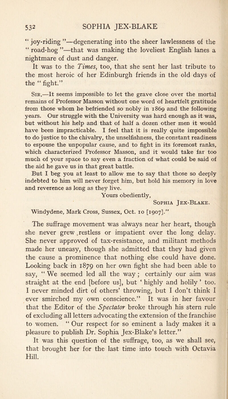 “ joy-riding ”—degenerating into the sheer lawlessness of the “ road-hog ”—that was making the loveliest English lanes a nightmare of dust and danger. It was to the Times, too, that she sent her last tribute to the most heroic of her Edinburgh friends in the old days of the “ fight.” Sir,-—It seems impossible to let the grave close over the mortal remains of Professor Masson without one word of heartfelt gratitude from those whom he befriended so nobly in 1869 and the following years. Our struggle with the University was hard enough as it was, but without his help and that of half a dozen other men it would have been impracticable. I feel that it is really quite impossible to do justice to the chivalry, the unselfishness, the constant readiness to espouse the unpopular cause, and to fight in its foremost ranks, which characterized Professor Masson, and it would take far too much of your space to say even a fraction of what could be said of the aid he gave us in that great battle. But I beg you at least to allow me to say that those so deeply indebted to him will never forget him, but hold his memory in love and reverence as long as they live. Yours obediently, Sophia Jex-Blake. Windydene, Mark Cross, Sussex, Oct. 10 [1907].” The suffrage movement was always near her heart, though she never grew .restless or impatient over the long delay. She never approved of tax-resistance, and militant methods made her uneasy, though she admitted that they had given the cause a prominence that nothing else could have done. Looking back in 1879 on her own fight she had been able to say, “ We seemed led all the way ; certainly our aim was straight at the end [before us], but ‘ highly and holily ’ too. I never minded dirt of others’ throwing, but I don’t think I ever smirched my own conscience.” It was in her favour that the Editor of the Spectator broke through his stern rule of excluding all letters advocating the extension of the franchise to women. “ Our respect for so eminent a lady makes it a pleasure to publish Dr. Sophia Jex-Blake’s letter.” It was this question of the suffrage, too, as we shall see, that brought her for the last time into touch with Octavia Hill.