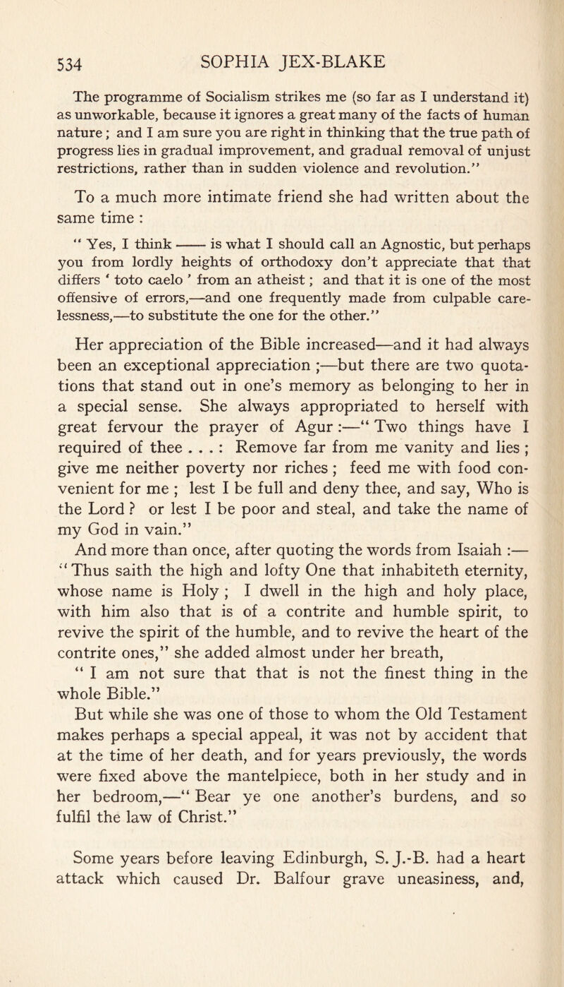 The programme of Socialism strikes me (so far as I understand it) as unworkable, because it ignores a great many of the facts of human nature; and I am sure you are right in thinking that the true path of progress lies in gradual improvement, and gradual removal of unjust restrictions, rather than in sudden violence and revolution.” To a much more intimate friend she had written about the same time : “Yes, I think-is what I should call an Agnostic, but perhaps you from lordly heights of orthodoxy don’t appreciate that that differs * toto caelo ’ from an atheist; and that it is one of the most offensive of errors,—and one frequently made from culpable care¬ lessness,—to substitute the one for the other.” Her appreciation of the Bible increased—and it had always been an exceptional appreciation ;—but there are two quota¬ tions that stand out in one’s memory as belonging to her in a special sense. She always appropriated to herself with great fervour the prayer of Agur:—“ Two things have I required of thee . . . : Remove far from me vanity and lies ; give me neither poverty nor riches; feed me with food con¬ venient for me ; lest I be full and deny thee, and say, Who is the Lord ? or lest I be poor and steal, and take the name of my God in vain.” And more than once, after quoting the words from Isaiah :— ‘‘Thus saith the high and lofty One that inhabiteth eternity, whose name is Holy ; I dwell in the high and holy place, with him also that is of a contrite and humble spirit, to revive the spirit of the humble, and to revive the heart of the contrite ones,” she added almost under her breath, “ I am not sure that that is not the finest thing in the whole Bible.” But while she was one of those to whom the Old Testament makes perhaps a special appeal, it was not by accident that at the time of her death, and for years previously, the words were fixed above the mantelpiece, both in her study and in her bedroom,—“ Bear ye one another’s burdens, and so fulfil the law of Christ.” Some years before leaving Edinburgh, S. J.-B. had a heart attack which caused Dr. Balfour grave uneasiness, and,