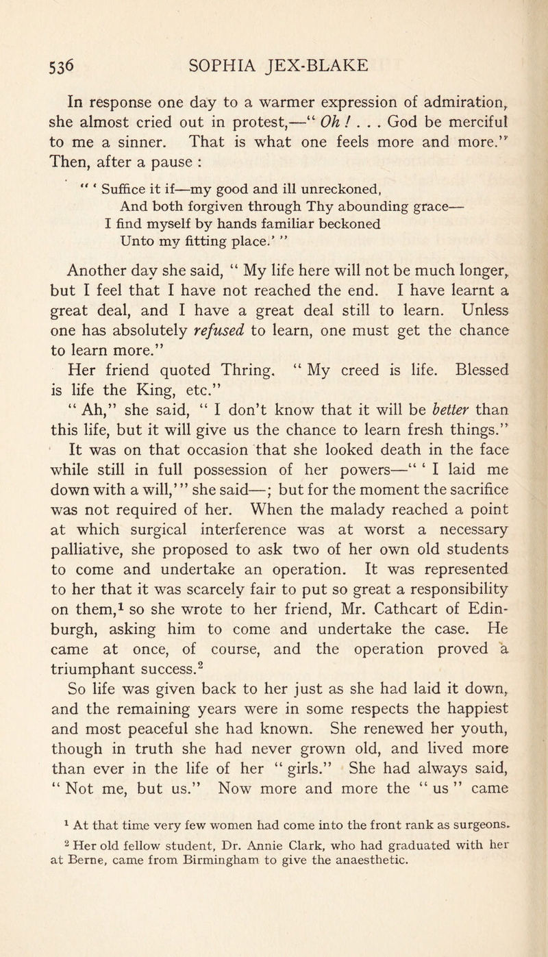 In response one day to a warmer expression of admiration, she almost cried out in protest,—“ Oh ! . . . God be merciful to me a sinner. That is what one feels more and more.” Then, after a pause :  * Suffice it if—my good and ill unreckoned, And both forgiven through Thy abounding grace— I find myself by hands familiar beckoned Unto my fitting place/ ” Another day she said, “ My life here will not be much longer, but I feel that I have not reached the end. I have learnt a great deal, and I have a great deal still to learn. Unless one has absolutely refused to learn, one must get the chance to learn more.” Her friend quoted Thring. “ My creed is life. Blessed is life the King, etc.” “ Ah,” she said, “ I don’t know that it will be better than this life, but it will give us the chance to learn fresh things.” It was on that occasion that she looked death in the face while still in full possession of her powers—“ ‘ I laid me down with a will,’ ” she said—; but for the moment the sacrifice was not required of her. When the malady reached a point at which surgical interference was at worst a necessary palliative, she proposed to ask two of her own old students to come and undertake an operation. It was represented to her that it was scarcely fair to put so great a responsibility on them,1 so she wrote to her friend, Mr. Cathcart of Edin¬ burgh, asking him to come and undertake the case. He came at once, of course, and the operation proved a triumphant success.2 So life was given back to her just as she had laid it down, and the remaining years were in some respects the happiest and most peaceful she had known. She renewed her youth, though in truth she had never grown old, and lived more than ever in the life of her “ girls.” She had always said, “ Not me, but us.” Now more and more the “ us ” came 1 At that time very few women had come into the front rank as surgeons. 2 Her old fellow student, Dr. Annie Clark, who had graduated with her at Berne, came from Birmingham to give the anaesthetic.