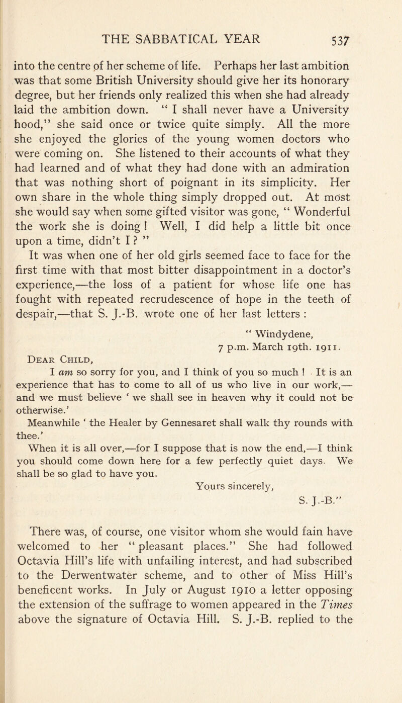 into the centre of her scheme of life. Perhaps her last ambition was that some British University should give her its honorary degree, but her friends only realized this when she had already laid the ambition down. “ I shall never have a University hood,” she said once or twice quite simply. All the more she enjoyed the glories of the young women doctors who were coming on. She listened to their accounts of what they had learned and of what they had done with an admiration that was nothing short of poignant in its simplicity. Her own share in the whole thing simply dropped out. At most she would say when some gifted visitor was gone, “ Wonderful the work she is doing ! Well, I did help a little bit once upon a time, didn’t I ? ” It was when one of her old girls seemed face to face for the first time with that most bitter disappointment in a doctor’s experience,—the loss of a patient for whose life one has fought with repeated recrudescence of hope in the teeth of despair,—that S. J.-B. wrote one of her last letters : “ Windy dene, 7 p.m. March 19th. 1911. Dear Child, I am so sorry for you, and I think of you so much ! It is an experience that has to come to all of us who live in our work,— and we must believe ‘ we shall see in heaven why it could not be otherwise.’ Meanwhile ‘ the Healer by Gennesaret shall walk thy rounds with thee.’ When it is all over,—for I suppose that is now the end,—I think you should come down here for a few perfectly quiet days. We shall be so glad to have you. Yours sincerely, S- J.-B.” There was, of course, one visitor whom she would fain have welcomed to her “ pleasant places.” She had followed Octavia Hill’s life with unfailing interest, and had subscribed to the Derwentwater scheme, and to other of Miss Hill’s beneficent works. In July or August 1910 a letter opposing the extension of the suffrage to women appeared in the Times above the signature of Octavia Hill. S. J.-B. replied to the