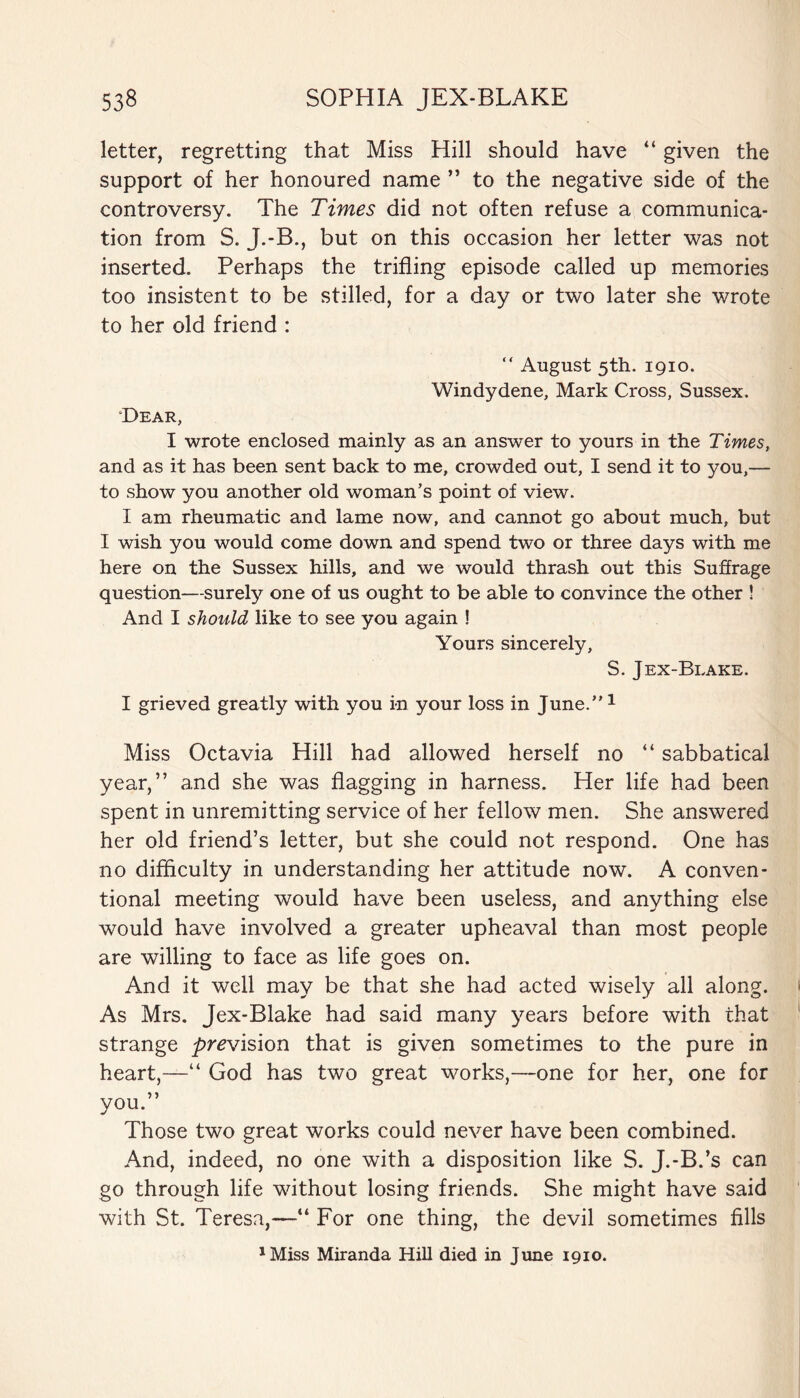 letter, regretting that Miss Hill should have “ given the support of her honoured name ” to the negative side of the controversy. The Times did not often refuse a communica¬ tion from S. J.-B., but on this occasion her letter was not inserted. Perhaps the trifling episode called up memories too insistent to be stilled, for a day or two later she wrote to her old friend : “ August 5th. 1910. Windydene, Mark Cross, Sussex. Dear, I wrote enclosed mainly as an answer to yours in the Times, and as it has been sent back to me, crowded out, I send it to you,— to show you another old woman’s point of view. I am rheumatic and lame now, and cannot go about much, but I wish you would come down and spend two or three days with me here on the Sussex hills, and we would thrash out this Suffrage question—surely one of us ought to be able to convince the other ! And I should like to see you again ! Yours sincerely, S. J ex-Brake. I grieved greatly with you in your loss in June.”1 Miss Octavia Hill had allowed herself no “ sabbatical year,” and she was flagging in harness. Her life had been spent in unremitting service of her fellow men. She answered her old friend’s letter, but she could not respond. One has no difficulty in understanding her attitude now. A conven¬ tional meeting would have been useless, and anything else would have involved a greater upheaval than most people are willing to face as life goes on. And it well may be that she had acted wisely all along. As Mrs. Jex-Blake had said many years before with that strange prevision that is given sometimes to the pure in heart,—“ God has two great works,—one for her, one for you.” Those two great works could never have been combined. And, indeed, no one with a disposition like S. J.-B.’s can go through life without losing friends. She might have said with St. Teresa,—“ For one thing, the devil sometimes fills 1Miss Miranda Hill died in June 1910.
