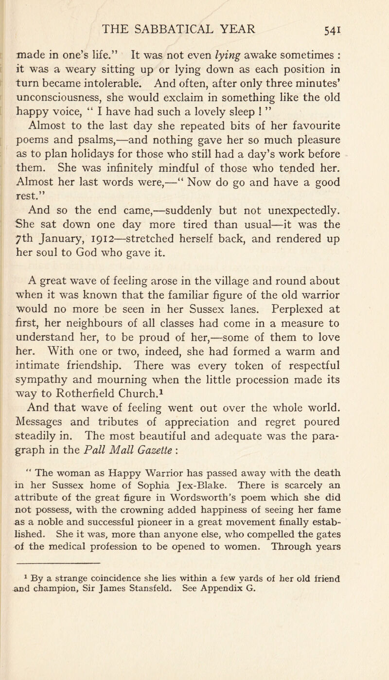 made in one’s life.” It was not even lying awake sometimes : it was a weary sitting up or lying down as each position in turn became intolerable. And often, after only three minutes’ unconsciousness, she would exclaim in something like the old happy voice, “ I have had such a lovely sleep 1 ” Almost to the last day she repeated bits of her favourite poems and psalms,—and nothing gave her so much pleasure as to plan holidays for those who still had a day’s work before them. She was infinitely mindful of those who tended her. Almost her last words were,—“ Now do go and have a good rest.” And so the end came,—suddenly but not unexpectedly. She sat down one day more tired than usual—it was the 7th January, 1912—stretched herself back, and rendered up her soul to God who gave it. A great wave of feeling arose in the village and round about when it was known that the familiar figure of the old warrior would no more be seen in her Sussex lanes. Perplexed at first, her neighbours of all classes had come in a measure to understand her, to be proud of her,—some of them to love her. With one or two, indeed, she had formed a warm and intimate friendship. There was every token of respectful sympathy and mourning when the little procession made its way to Rotherfield Church.1 And that wave of feeling went out over the whole world. Messages and tributes of appreciation and regret poured steadily in. The most beautiful and adequate was the para¬ graph in the Pall Mall Gazette :  The woman as Happy Warrior has passed away with the death in her Sussex home of Sophia Jex-Blake. There is scarcely an attribute of the great figure in Wordsworth’s poem which she did not possess, with the crowning added happiness of seeing her fame as a noble and successful pioneer in a great movement finally estab¬ lished. She it was, more than anyone else, who compelled the gates of the medical profession to be opened to women. Through years 1 By a strange coincidence she lies within a few yards of her old friend and champion. Sir James Stansfeld. See Appendix G.