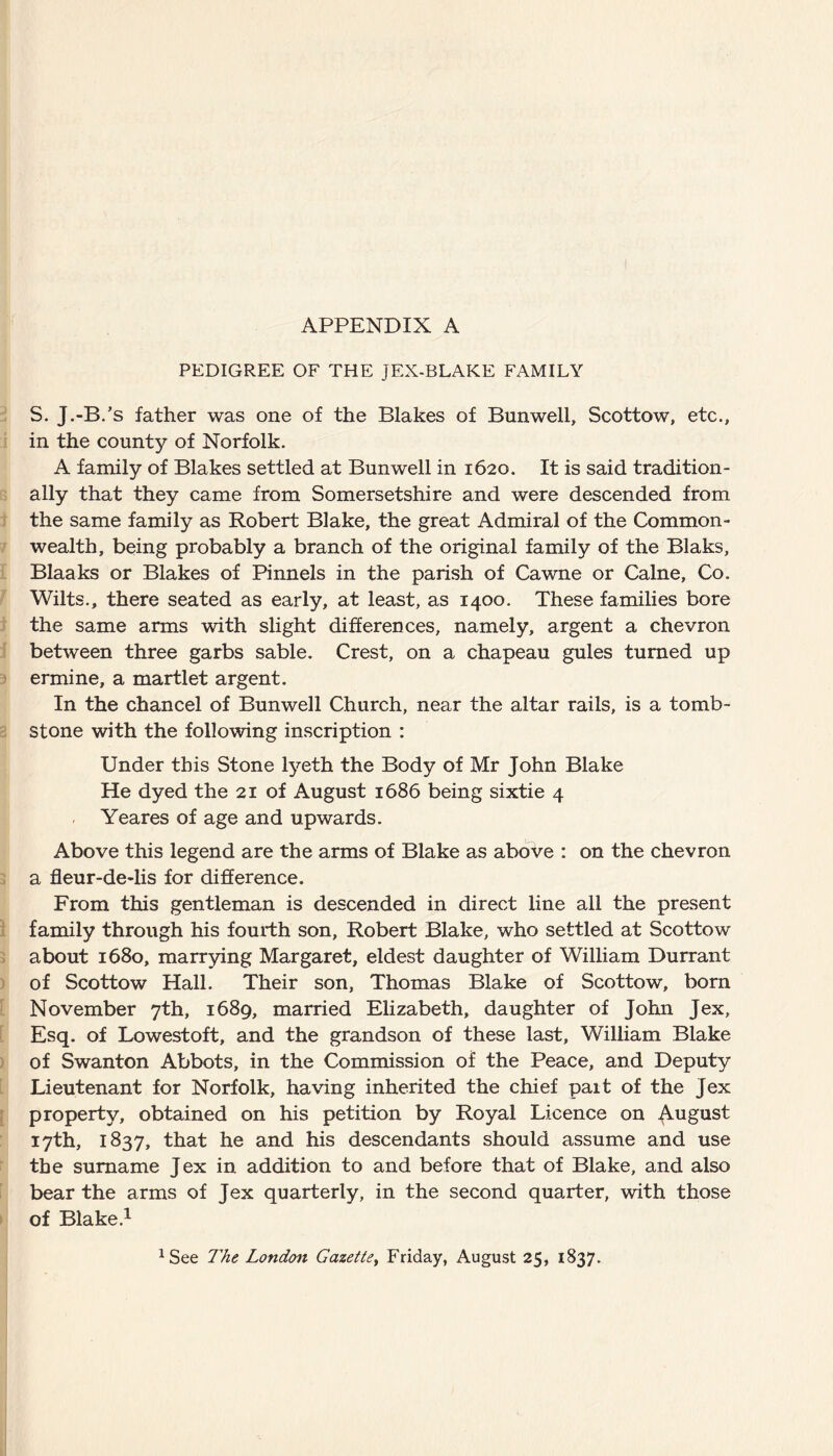 APPENDIX A PEDIGREE OF THE JEX-BLAKE FAMILY S. J.-B.’s father was one of the Blakes of Bunwell, Scottow, etc., in the county of Norfolk. A family of Blakes settled at Bunwell in 1620. It is said tradition¬ ally that they came from Somersetshire and were descended from the same family as Robert Blake, the great Admiral of the Common¬ wealth, being probably a branch of the original family of the Blaks, Blaaks or Blakes of Pinnels in the parish of Cawne or Caine, Co. Wilts., there seated as early, at least, as 1400. These families bore the same arms with slight differences, namely, argent a chevron between three garbs sable. Crest, on a chapeau gules turned up ermine, a martlet argent. In the chancel of Bunwell Church, near the altar rails, is a tomb¬ stone with the following inscription : Under this Stone lyeth the Body of Mr John Blake He dyed the 21 of August 1686 being sixtie 4 Yeares of age and upwards. Above this legend are the arms of Blake as above : on the chevron a fleur-de-lis for difference. From this gentleman is descended in direct line all the present family through his fourth son, Robert Blake, who settled at Scottow about 1680, marrying Margaret, eldest daughter of William Durrant of Scottow Hall. Their son, Thomas Blake of Scottow, born November 7th, 1689, married Elizabeth, daughter of John Jex, Esq. of Lowestoft, and the grandson of these last, William Blake of Swanton Abbots, in the Commission of the Peace, and Deputy Lieutenant for Norfolk, having inherited the chief pait of the Jex property, obtained on his petition by Royal Licence on August 17th, 1837, that he and his descendants should assume and use the surname Jex in addition to and before that of Blake, and also bear the arms of Jex quarterly, in the second quarter, with those of Blake.1