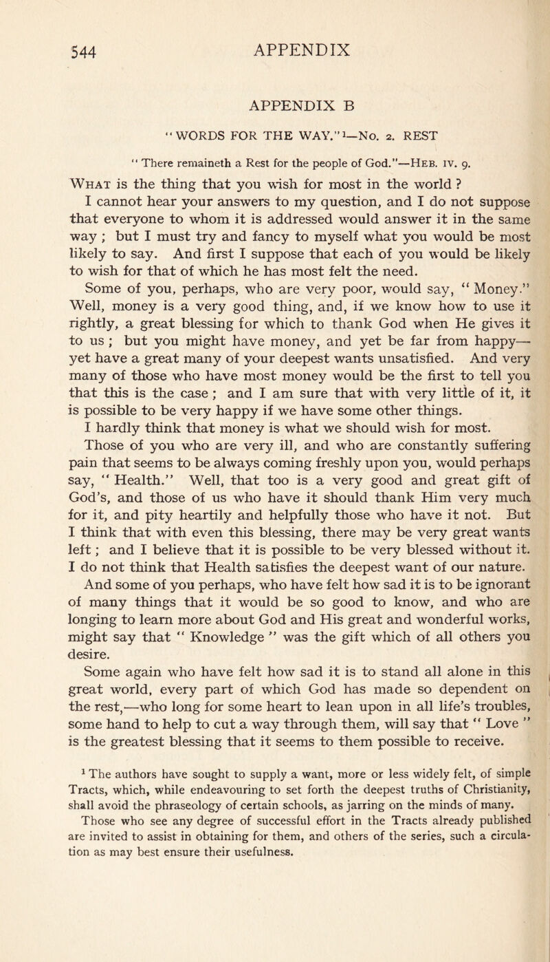 APPENDIX B “WORDS FOR THE WAY.”i—No. 2. REST “ There remaineth a Rest for the people of God.’’—-Heb. iv. g. What is the thing that you wish for most in the world ? I cannot hear your answers to my question, and I do not suppose that everyone to whom it is addressed would answer it in the same way ; but I must try and fancy to myself what you would be most likely to say. And first I suppose that each of you would be likely to wish for that of which he has most felt the need. Some of you, perhaps, who are very poor, would say, “ Money.” Well, money is a very good thing, and, if we know how to use it rightly, a great blessing for which to thank God when He gives it to us ; but you might have money, and yet be far from happy—- yet have a great many of your deepest wants unsatisfied. And very many of those who have most money would be the first to tell you that this is the case; and I am sure that with very little of it, it is possible to be very happy if we have some other things. I hardly think that money is what we should wish for most. Those of you who are very ill, and who are constantly suffering pain that seems to be always coming freshly upon you, would perhaps say, “ Health.” Well, that too is a very good and great gift of God’s, and those of us who have it should thank Him very much for it, and pity heartily and helpfully those who have it not. But I think that with even this blessing, there may be very great wants left; and I believe that it is possible to be very blessed without it. I do not think that Health satisfies the deepest want of our nature. And some of you perhaps, who have felt how sad it is to be ignorant of many things that it would be so good to know, and who are longing to learn more about God and His great and wonderful works, might say that “ Knowledge ” was the gift which of all others you desire. Some again who have felt how sad it is to stand all alone in this great world, every part of which God has made so dependent on the rest,—who long for some heart to lean upon in all life’s troubles, some hand to help to cut a way through them, will say that “ Love ” is the greatest blessing that it seems to them possible to receive. 1 The authors have sought to supply a want, more or less widely felt, of simple Tracts, which, while endeavouring to set forth the deepest truths of Christianity, shall avoid the phraseology of certain schools, as jarring on the minds of many. Those who see any degree of successful effort in the Tracts already published are invited to assist in obtaining for them, and others of the series, such a circula¬ tion as may best ensure their usefulness.