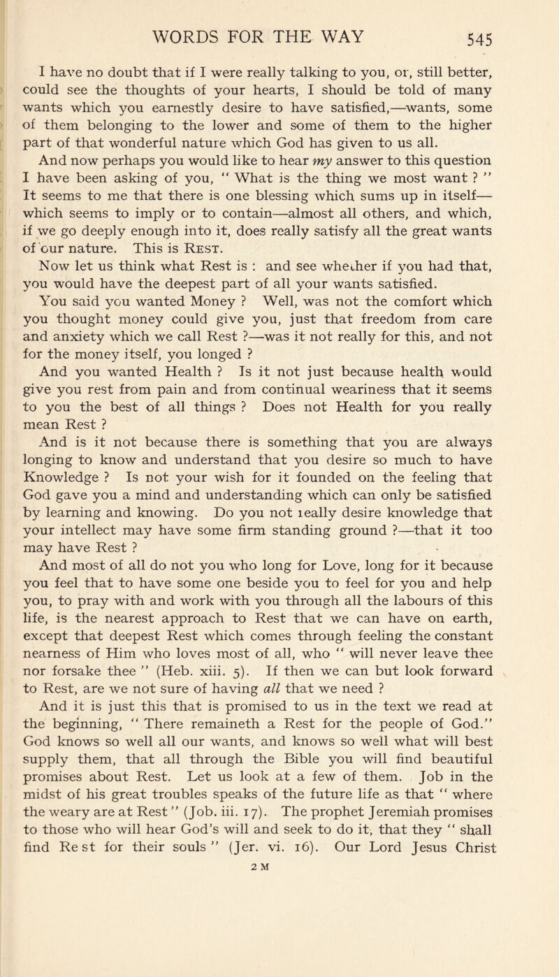 I have no doubt that if I were really talking to you, or, still better, could see the thoughts of your hearts, I should be told of many wants which you earnestly desire to have satisfied,—wants, some of them belonging to the lower and some of them to the higher part of that wonderful nature which God has given to us all. And now perhaps you would like to hear my answer to this question I have been asking of you, “ What is the thing we most want ?  It seems to me that there is one blessing which sums up in itself— which seems to imply or to contain—almost all others, and which, if we go deeply enough into it, does really satisfy all the great wants of cur nature. This is Rest. Now let us think what Rest is : and see whether if you had that, you would have the deepest part of all your wants satisfied. You said you wanted Money ? Well, was not the comfort which you thought money could give you, just that freedom from care and anxiety which we call Rest ?—was it not really for this, and not for the money itself, you longed ? And you wanted Health ? Is it not just because health, would give you rest from pain and from continual weariness that it seems to you the best of all things ? Does not Health for you really mean Rest ? And is it not because there is something that you are always longing to know and understand that you desire so much to have Knowledge ? Is not your wish for it founded on the feeling that God gave you a mind and understanding which can only be satisfied by learning and knowing. Do you not leally desire knowledge that your intellect may have some firm standing ground ?—that it too may have Rest ? And most of all do not you who long for Love, long for it because you feel that to have some one beside you to feel for you and help you, to pray with and work with you through all the labours of this life, is the nearest approach to Rest that we can have on earth, except that deepest Rest which comes through feeling the constant nearness of Him who loves most of all, who “ will never leave thee nor forsake thee  (Heb. xiii. 5). If then we can but look forward to Rest, are we not sure of having all that we need ? And it is just this that is promised to us in the text we read at the beginning,  There remaineth a Rest for the people of God. God knows so well all our wants, and knows so well what will best supply them, that all through the Bible you will find beautiful promises about Rest. Let us look at a few of them. Job in the midst of his great troubles speaks of the future life as that  where the weary are at Rest  (Job. iii. 17). The prophet Jeremiah promises to those who will hear God’s will and seek to do it, that they “ shall find Rest for their souls (Jer. vi. 16). Our Lord Jesus Christ 2 M