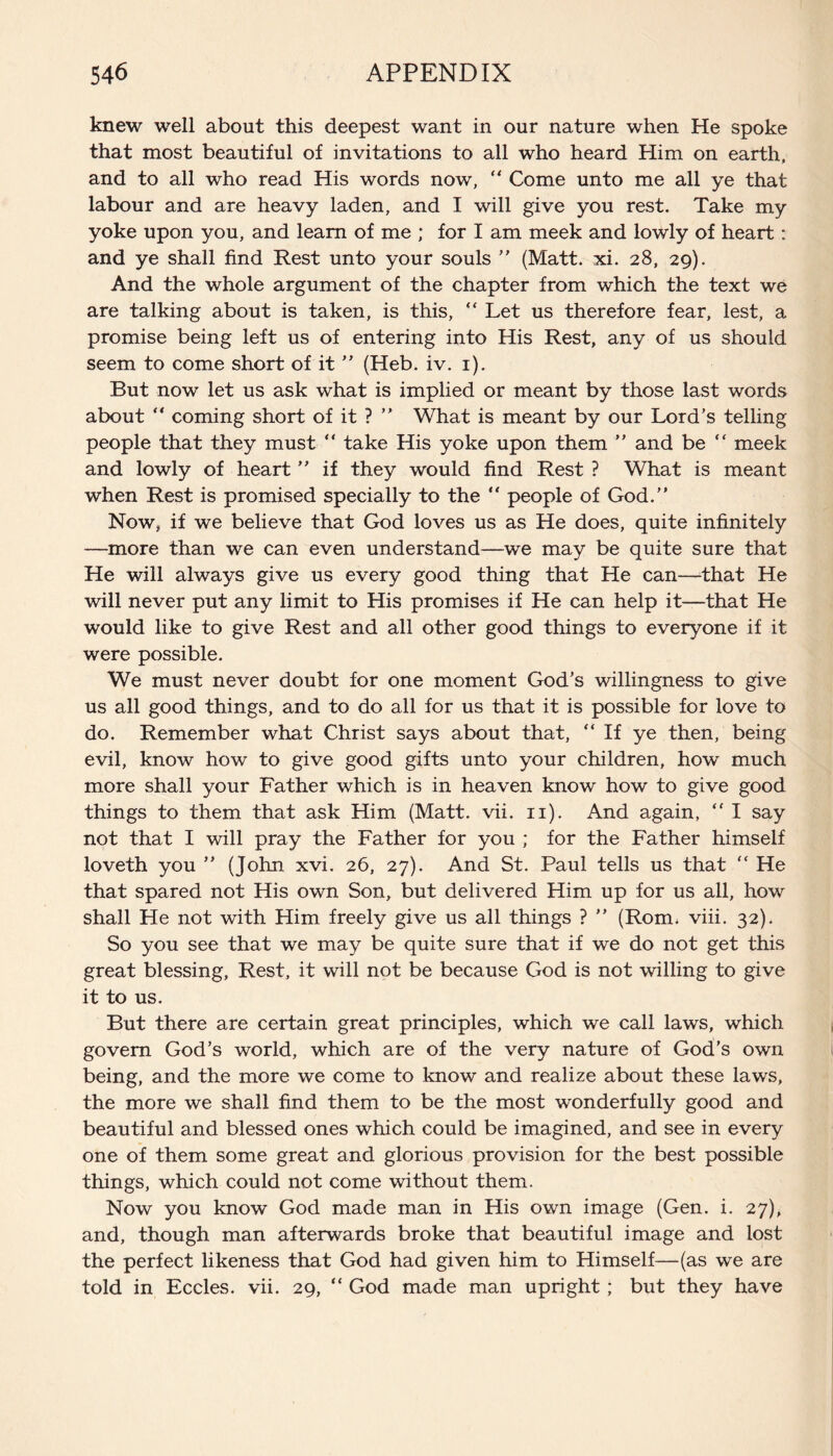 knew well about this deepest want in our nature when He spoke that most beautiful of invitations to all who heard Him on earth, and to all who read His words now, “ Come unto me all ye that labour and are heavy laden, and I will give you rest. Take my yoke upon you, and learn of me ; for I am meek and lowly of heart: and ye shall find Rest unto your souls ” (Matt. xi. 28, 29). And the whole argument of the chapter from which the text we are talking about is taken, is this, “ Let us therefore fear, lest, a promise being left us of entering into His Rest, any of us should seem to come short of it ” (Heb. iv. 1). But now let us ask what is implied or meant by those last words about “ coming short of it ? ” What is meant by our Lord’s telling people that they must “ take His yoke upon them ” and be “ meek and lowly of heart ” if they would find Rest ? What is meant when Rest is promised specially to the “ people of God.” Now, if we believe that God loves us as He does, quite infinitely —more than we can even understand—we may be quite sure that He will always give us every good thing that He can—that He will never put any limit to His promises if He can help it—that He would like to give Rest and all other good things to everyone if it were possible. We must never doubt for one moment God’s willingness to give us all good things, and to do all for us that it is possible for love to do. Remember what Christ says about that, “If ye then, being evil, know how to give good gifts unto your children, how much more shall your Father which is in heaven know how to give good things to them that ask Him (Matt. vii. 11). And again, “ I say not that I will pray the Father for you ; for the Father himself loveth you ” (John xvi. 26, 27). And St. Paul tells us that “ He that spared not His own Son, but delivered Him up for us all, how shall He not with Him freely give us all things ? ” (Rom. viii. 32). So you see that we may be quite sure that if we do not get this great blessing, Rest, it will not be because God is not willing to give it to us. But there are certain great principles, which we call laws, which govern God’s world, which are of the very nature of God’s own being, and the more we come to know and realize about these laws, the more we shall find them to be the most wonderfully good and beautiful and blessed ones which could be imagined, and see in every one of them some great and glorious provision for the best possible things, which could not come without them. Now you know God made man in His own image (Gen. i. 27), and, though man afterwards broke that beautiful image and lost the perfect likeness that God had given him to Himself—(as we are told in Eccles. vii. 29, “ God made man upright; but they have