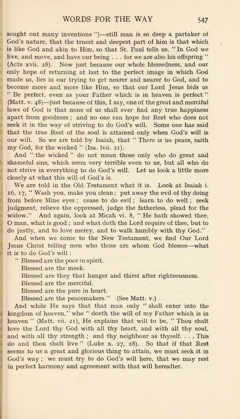 sought out many inventions ”)—still man is so deep a partaker of God’s nature, that the truest and deepest part of him is that which is like God and akin to Him, so that St. Paul tells us, “ In God we live, and move, and have our being . . . for we are also his offspring  (Acts xvii. 28). Now just because our whole blessedness, and our only hope of returning at last to the perfect image in which God made us, lies in our trying to get nearer and nearer to God, and to become more and more like Him, so that our Lord Jesus bids us “ Be perfect, even as your Father which is in heaven is perfect ” (Matt. v. 48)—just because of this, I say, one of the great and merciful laws of God is that none of us shall ever find any true happiness apart from goodness ; and no one can hope for Rest who does not seek it in the way of striving to do God’s will. Some one has said that the true Rest of the soul is attained only when God’s will is our will. So we are told by Isaiah, that “ There is no peace, saith my God, for the wicked ” (Isa. lvii. 21). And “ the wicked ” do not mean those only who do great and shameful sins, which seem very terrible even to us, but all who do not strive in everything to do God’s will. Let us look a little more closely at what this will of God's is. We are told in the Old Testament what it is. Look at Isaiah i. 16, 17, “ Wash you, make you clean; put away the evil of thy doing from before Mine eyes ; cease to do evil; learn to do well; seek judgment, relieve the oppressed, judge the fatherless, plead for the widow.” And again, look at Micah vi. 8, “ He hath showed thee, O man, what is good ; and what doth the Lord require of thee, but to do justly, and to love mercy, and to walk humbly with thy God.” And when we come to the New Testament, we find Our Lord Jesus Christ telling men who those are whom God blesses—what it is to do God’s will : “ Blessed are the poor in spirit. Blessed are the meek. Blessed are they that hunger and thirst after righteousness. Blessed are the merciful. Blessed are the pure in heart. Blessed are the peacemakers.” (See Matt, v.) And while He says that that man only “ shall enter into the kingdom of heaven,” who “ doeth the will of my Father which is in heaven ” (Matt. vii. 21), He explains that will to be, “ Thou shalt love the Lord thy God with all thy heart, and with all thy soul, and with all thy strength ; and thy neighbour as thyself. . . . This do and thou shalt live ” (Luke x. 27, 28). So that if that Rest seems to us a great and glorious thing to attain, we must seek it in God’s way ; we must try to do God’s will here, that we may rest in perfect harmony and agreement with that will hereafter.