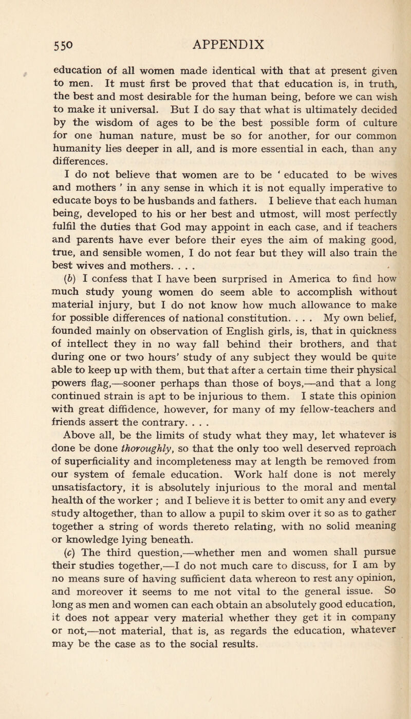 education of all women made identical with that at present given to men. It must first be proved that that education is, in truth, the best and most desirable for the human being, before we can wish to make it universal. But I do say that what is ultimately decided by the wisdom of ages to be the best possible form of culture for one human nature, must be so for another, for our common humanity lies deeper in all, and is more essential in each, than any differences. I do not believe that women are to be ‘ educated to be wives and mothers * in any sense in which it is not equally imperative to educate boys to be husbands and fathers. I believe that each human being, developed to his or her best and utmost, will most perfectly fulfil the duties that God may appoint in each case, and if teachers and parents have ever before their eyes the aim of making good, true, and sensible women, I do not fear but they will also train the best wives and mothers. . . . (b) I confess that I have been surprised in America to find how much study young women do seem able to accomplish without material injury, but I do not know how much allowance to make for possible differences of national constitution. . . . My own belief, founded mainly on observation of English girls, is, that in quickness of intellect they in no way fall behind their brothers, and that during one or two hours’ study of any subject they would be quite able to keep up with them, but that after a certain time their physical powers flag,—sooner perhaps than those of boys,—and that a long continued strain is apt to be injurious to them. I state this opinion with great diffidence, however, for many of my fellow-teachers and friends assert the contrary. . . . Above all, be the limits of study what they may, let whatever is done be done thoroughly, so that the only too well deserved reproach of superficiality and incompleteness may at length be removed from our system of female education. Work half done is not merely unsatisfactory, it is absolutely injurious to the moral and mental health of the worker ; and I believe it is better to omit any and every study altogether, than to allow a pupil to skim over it so as to gather together a string of words thereto relating, with no solid meaning or knowledge lying beneath. (c) The third question,—whether men and women shall pursue their studies together,—I do not much care to discuss, for I am by no means sure of having sufficient data whereon to rest any opinion, and moreover it seems to me not vital to the general issue. So long as men and women can each obtain an absolutely good education, it does not appear very material whether they get it in company or not,—not material, that is, as regards the education, whatever may be the case as to the social results.