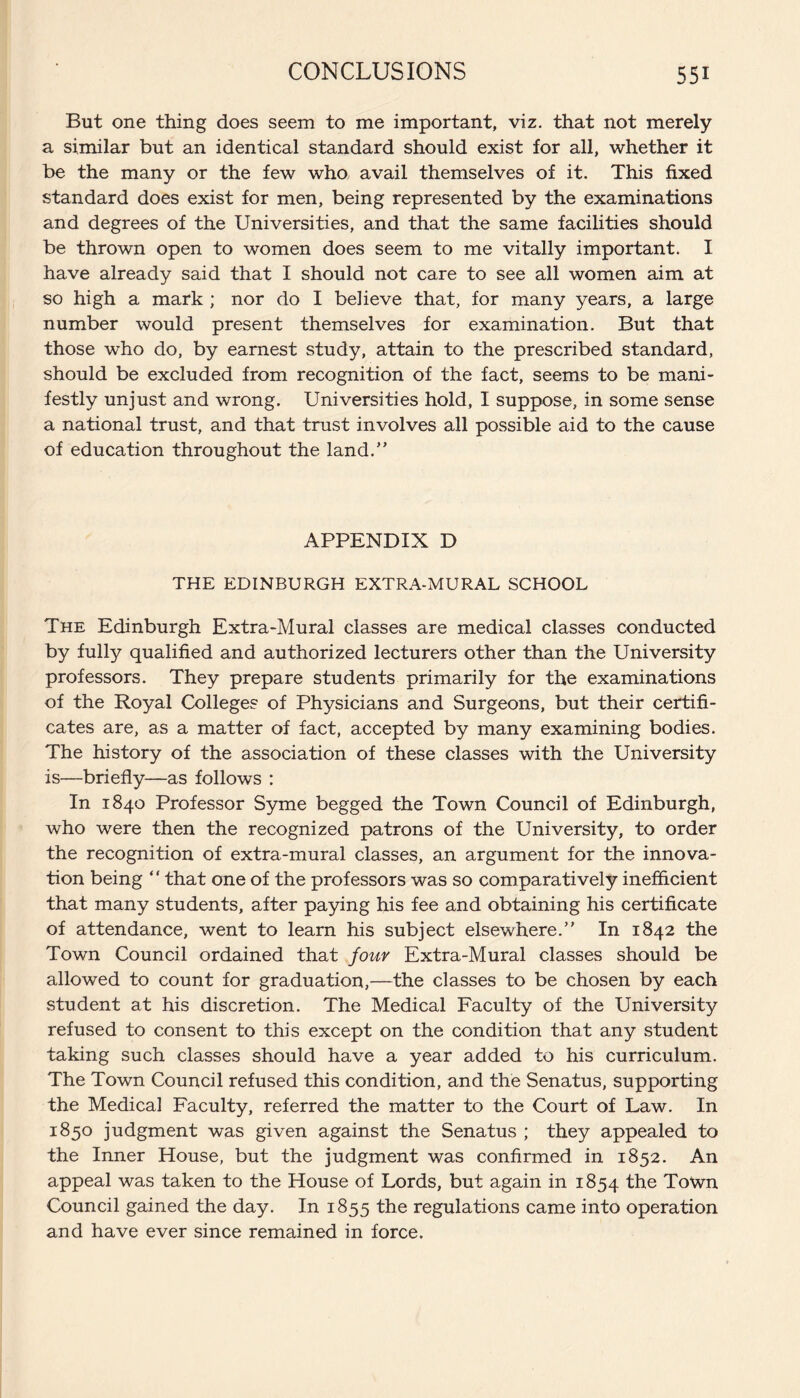 But one thing does seem to me important, viz. that not merely a similar but an identical standard should exist for all, whether it be the many or the few who avail themselves of it. This fixed standard does exist for men, being represented by the examinations and degrees of the Universities, and that the same facilities should be thrown open to women does seem to me vitally important. I have already said that I should not care to see all women aim at so high a mark ; nor do I believe that, for many years, a large number would present themselves for examination. But that those who do, by earnest study, attain to the prescribed standard, should be excluded from recognition of the fact, seems to be mani¬ festly unjust and wrong. Universities hold, I suppose, in some sense a national trust, and that trust involves all possible aid to the cause of education throughout the land.” APPENDIX D THE EDINBURGH EXTRA-MURAL SCHOOL The Edinburgh Extra-Mural classes are medical classes conducted by fully qualified and authorized lecturers other than the University professors. They prepare students primarily for the examinations of the Royal Colleges of Physicians and Surgeons, but their certifi¬ cates are, as a matter of fact, accepted by many examining bodies. The history of the association of these classes with the University is—briefly—as follows : In 1840 Professor Syme begged the Town Council of Edinburgh, who were then the recognized patrons of the University, to order the recognition of extra-mural classes, an argument for the innova¬ tion being ‘ ‘ that one of the professors was so comparatively inefficient that many students, after paying his fee and obtaining his certificate of attendance, went to learn his subject elsewhere.” In 1842 the Town Council ordained that four Extra-Mural classes should be allowed to count for graduation,—the classes to be chosen by each student at his discretion. The Medical Faculty of the University refused to consent to this except on the condition that any student taking such classes should have a year added to his curriculum. The Town Council refused this condition, and the Senatus, supporting the Medical Faculty, referred the matter to the Court of Law. In 1850 judgment was given against the Senatus ; they appealed to the Inner House, but the judgment was confirmed in 1852. An appeal was taken to the House of Lords, but again in 1854 the Town Council gained the day. In 1855 the regulations came into operation and have ever since remained in force.