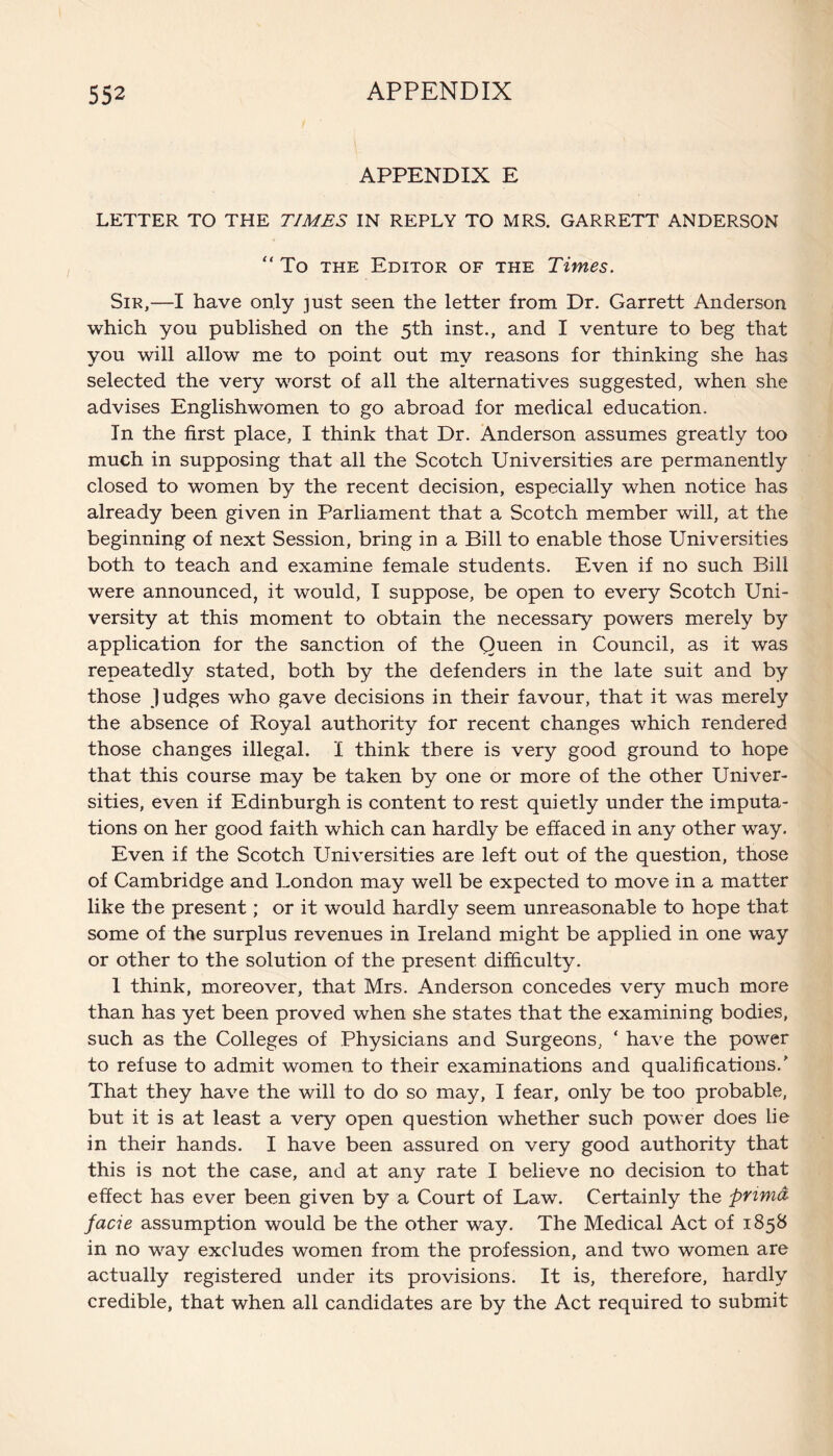 APPENDIX E LETTER TO THE TIMES IN REPLY TO MRS. GARRETT ANDERSON “ To the Editor of the Times. Sir,—I have only -just seen the letter from Dr. Garrett Anderson which you published on the 5th inst., and I venture to beg that you will allow me to point out my reasons for thinking she has selected the very worst of all the alternatives suggested, when she advises Englishwomen to go abroad for medical education. In the first place, I think that Dr. Anderson assumes greatly too much in supposing that all the Scotch Universities are permanently closed to women by the recent decision, especially when notice has already been given in Parliament that a Scotch member will, at the beginning of next Session, bring in a Bill to enable those Universities both to teach and examine female students. Even if no such Bill were announced, it would, I suppose, be open to every Scotch Uni¬ versity at this moment to obtain the necessary powers merely by application for the sanction of the Queen in Council, as it was repeatedly stated, both by the defenders in the late suit and by those Judges who gave decisions in their favour, that it was merely the absence of Royal authority for recent changes which rendered those changes illegal. I think there is very good ground to hope that this course may be taken by one or more of the other Univer¬ sities, even if Edinburgh is content to rest quietly under the imputa¬ tions on her good faith which can hardly be effaced in any other way. Even if the Scotch Universities are left out of the question, those of Cambridge and London may well be expected to move in a matter like the present; or it would hardly seem unreasonable to hope that some of the surplus revenues in Ireland might be applied in one way or other to the solution of the present difficulty. 1 think, moreover, that Mrs. Anderson concedes very much more than has yet been proved when she states that the examining bodies, such as the Colleges of Physicians and Surgeons, ‘ have the power to refuse to admit women to their examinations and qualifications/ That they have the will to do so may, I fear, only be too probable, but it is at least a very open question whether such power does lie in their hands. I have been assured on very good authority that this is not the case, and at any rate I believe no decision to that effect has ever been given by a Court of Law. Certainly the pnma facie assumption would be the other way. The Medical Act of 1858 in no way excludes women from the profession, and two women are actually registered under its provisions. It is, therefore, hardly credible, that when all candidates are by the Act required to submit