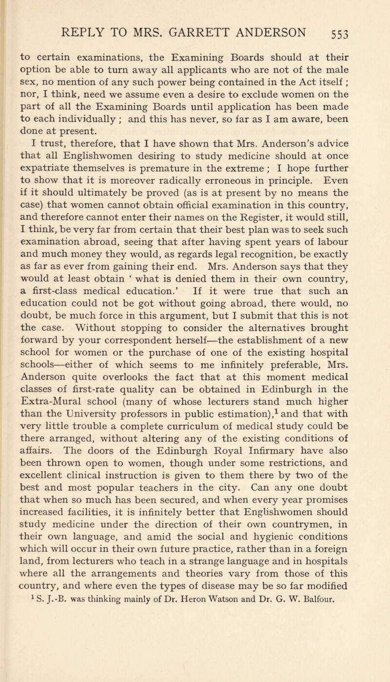 to certain examinations, the Examining Boards should at their option be able to turn away all applicants who are not of the male sex, no mention of any such power being contained in the Act itself ; nor, I think, need we assume even a desire to exclude women on the part of all the Examining Boards until application has been made to each individually ; and this has never, so far as I am aware, been done at present. I trust, therefore, that I have shown that Mrs. Anderson’s advice that all Englishwomen desiring to study medicine should at once expatriate themselves is premature in the extreme ; I hope further to show that it is moreover radically erroneous in principle. Even if it should ultimately be proved (as is at present by no means the case) that women cannot obtain official examination in this country, and therefore cannot enter their names on the Register, it would still, I think, be very far from certain that their best plan was to seek such examination abroad, seeing that after having spent years of labour and much money they would, as regards legal recognition, be exactly as far as ever from gaining their end. Mrs. Anderson says that they would at least obtain ‘ what is denied them in their own country, a first-class medical education.’ If it were true that such an education could not be got without going abroad, there would, no doubt, be much force in this argument, but I submit that this is not the case. Without stopping to consider the alternatives brought forward by your correspondent herself—the establishment of a new school for women or the purchase of one of the existing hospital schools—either of which seems to me infinitely preferable, Mrs. Anderson quite overlooks the fact that at this moment medical classes of first-rate quality can be obtained in Edinburgh in the Extra-Mural school (many of whose lecturers stand much higher than the University professors in public estimation),1 and that with very little trouble a complete curriculum of medical study could be there arranged, without altering any of the existing conditions of affairs. The doors of the Edinburgh Royal Infirmary have also been thrown open to women, though under some restrictions, and excellent clinical instruction is given to them there by two of the best and most popular teachers in the city. Can any one doubt that when so much has been secured, and when every year promises increased facilities, it is infinitely better that Englishwomen should study medicine under the direction of their own countrymen, in their own language, and amid the social and hygienic conditions which will occur in their own future practice, rather than in a foreign land, from lecturers who teach in a strange language and in hospitals where all the arrangements and theories vary from those of this country, and where even the types of disease may be so far modified 1 S. J.-B. was thinking mainly of Dr. Heron Watson and Dr. G. W. Balfour.