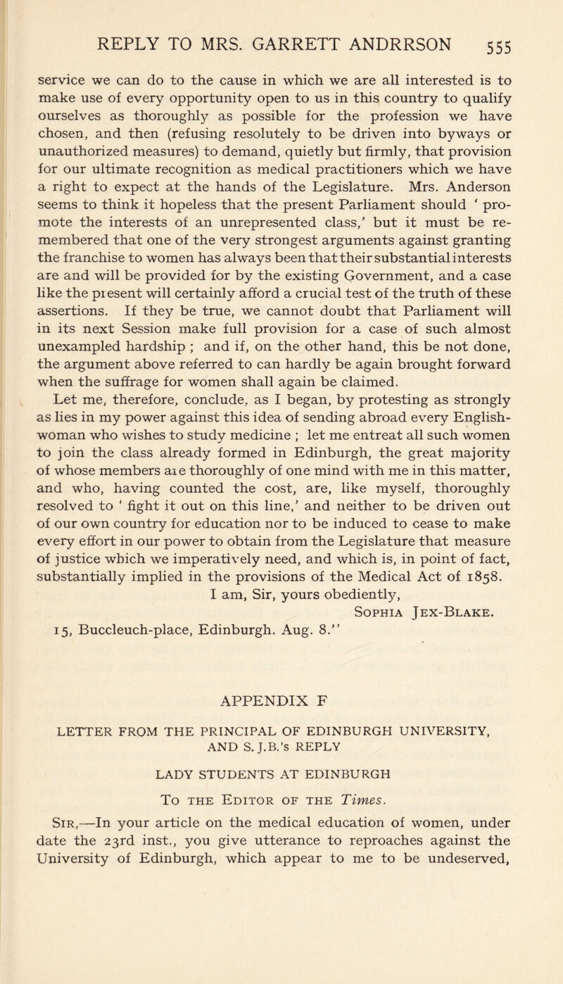 service we can do to the cause in which we are all interested is to make use of every opportunity open to us in this country to qualify ourselves as thoroughly as possible for the profession we have chosen, and then (refusing resolutely to be driven into byways or unauthorized measures) to demand, quietly but firmly, that provision for our ultimate recognition as medical practitioners which we have a right to expect at the hands of the Legislature. Mrs. Anderson seems to think it hopeless that the present Parliament should ‘ pro¬ mote the interests of an unrepresented class,’ but it must be re¬ membered that one of the very strongest arguments against granting the franchise to women has always been that their substantial interests are and will be provided for by the existing Government, and a case like the present will certainly afford a crucial test of the truth of these assertions. If they be true, we cannot doubt that Parliament will in its next Session make full provision for a case of such almost unexampled hardship ; and if, on the other hand, this be not done, the argument above referred to can hardly be again brought forward when the suffrage for women shall again be claimed. Let me, therefore, conclude, as I began, by protesting as strongly as lies in my power against this idea of sending abroad every English¬ woman who wishes to study medicine ; let me entreat all such women to join the class already formed in Edinburgh, the great majority of whose members aie thoroughly of one mind with me in this matter, and who, having counted the cost, are, like myself, thoroughly resolved to ‘ fight it out on this line,’ and neither to be driven out of our own country for education nor to be induced to cease to make every effort in our power to obtain from the Legislature that measure of justice which we imperatively need, and which is, in point of fact, substantially implied in the provisions of the Medical Act of 1858. I am, Sir, yours obediently, Sophia Jex-Blake. 15, Buccleuch-place, Edinburgh. Aug. 8.” APPENDIX F LETTER FROM THE PRINCIPAL OF EDINBURGH UNIVERSITY, AND S. J.B.’s REPLY LADY STUDENTS AT EDINBURGH To the Editor of the Times. Sir,—In your article on the medical education of women, under date the 23rd inst., you give utterance to reproaches against the University of Edinburgh, which appear to me to be undeserved,