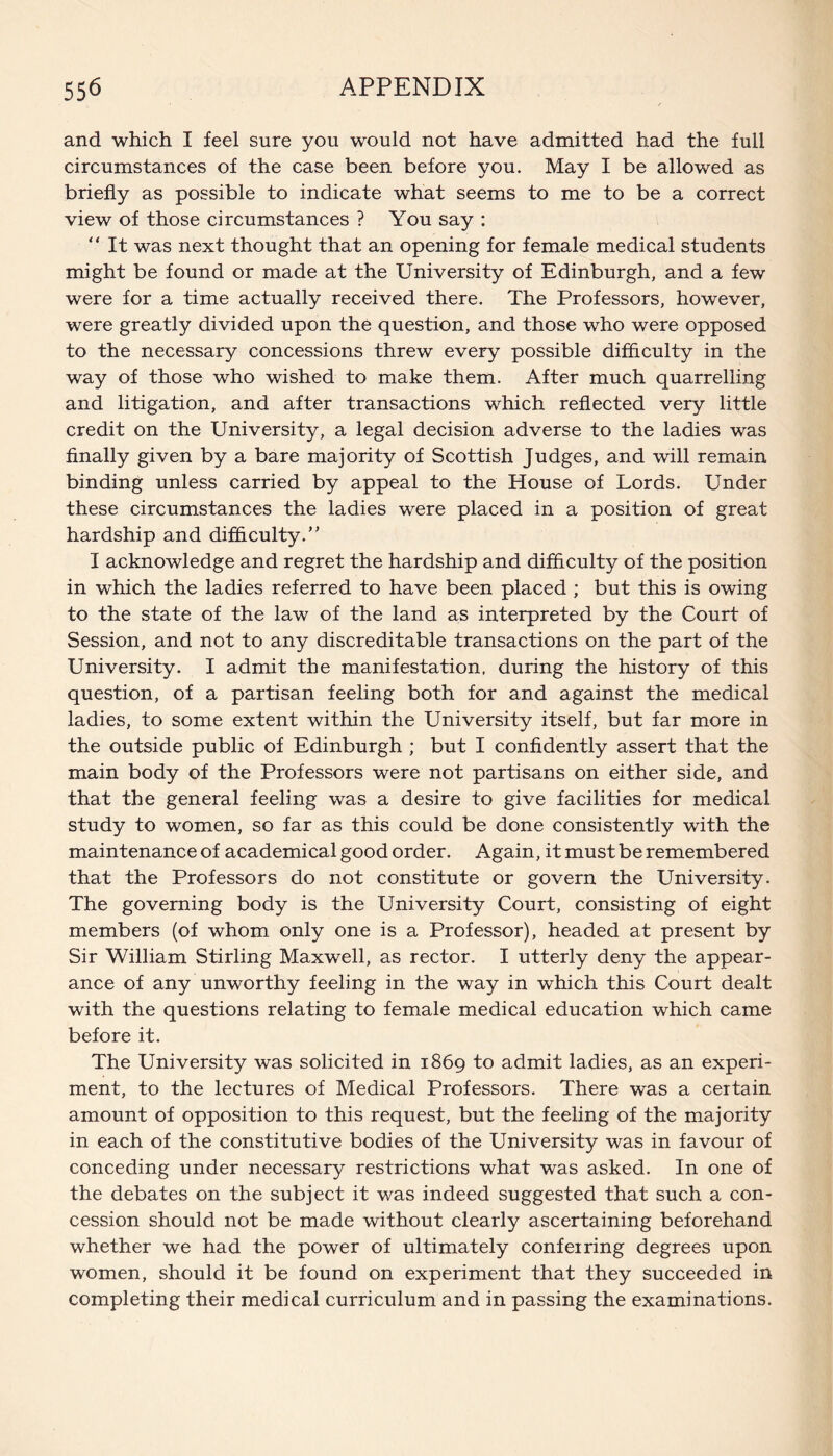 and which I feel sure you would not have admitted had the full circumstances of the case been before you. May I be allowed as briefly as possible to indicate what seems to me to be a correct view of those circumstances ? You say : “ It was next thought that an opening for female medical students might be found or made at the University of Edinburgh, and a few were for a time actually received there. The Professors, however, were greatly divided upon the question, and those who were opposed to the necessary concessions threw every possible difficulty in the way of those who wished to make them. After much quarrelling and litigation, and after transactions which reflected very little credit on the University, a legal decision adverse to the ladies was finally given by a bare majority of Scottish Judges, and will remain binding unless carried by appeal to the House of Lords. Under these circumstances the ladies were placed in a position of great hardship and difficulty.” I acknowledge and regret the hardship and difficulty of the position in which the ladies referred to have been placed ; but this is owing to the state of the law of the land as interpreted by the Court of Session, and not to any discreditable transactions on the part of the University. I admit the manifestation, during the history of this question, of a partisan feeling both for and against the medical ladies, to some extent within the University itself, but far more in the outside public of Edinburgh ; but I confidently assert that the main body of the Professors were not partisans on either side, and that the general feeling was a desire to give facilities for medical study to women, so far as this could be done consistently with the maintenance of academical good order. Again, it must be remembered that the Professors do not constitute or govern the University. The governing body is the University Court, consisting of eight members (of whom only one is a Professor), headed at present by Sir William Stirling Maxwell, as rector. I utterly deny the appear¬ ance of any unworthy feeling in the way in which this Court dealt with the questions relating to female medical education which came before it. The University was solicited in 1869 to admit ladies, as an experi¬ ment, to the lectures of Medical Professors. There was a certain amount of opposition to this request, but the feeling of the majority in each of the constitutive bodies of the University was in favour of conceding under necessary restrictions what was asked. In one of the debates on the subject it was indeed suggested that such a con¬ cession should not be made without clearly ascertaining beforehand whether we had the power of ultimately conferring degrees upon women, should it be found on experiment that they succeeded in completing their medical curriculum and in passing the examinations.