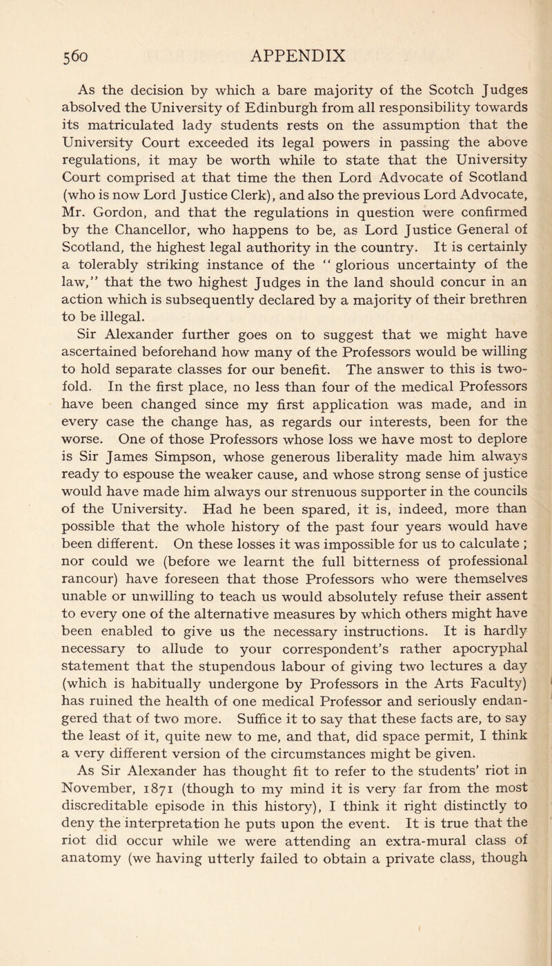 As the decision by which a bare majority of the Scotch Judges absolved the University of Edinburgh from all responsibility towards its matriculated lady students rests on the assumption that the University Court exceeded its legal powers in passing the above regulations, it may be worth while to state that the University Court comprised at that time the then Lord Advocate of Scotland (who is now Lord Justice Clerk), and also the previous Lord Advocate, Mr. Gordon, and that the regulations in question were confirmed by the Chancellor, who happens to be, as Lord Justice General of Scotland, the highest legal authority in the country. It is certainly a tolerably striking instance of the “ glorious uncertainty of the law,” that the two highest Judges in the land should concur in an action which is subsequently declared by a majority of their brethren to be illegal. Sir Alexander further goes on to suggest that we might have ascertained beforehand how many of the Professors would be willing to hold separate classes for our benefit. The answer to this is two¬ fold. In the first place, no less than four of the medical Professors have been changed since my first application was made, and in every case the change has, as regards our interests, been for the worse. One of those Professors whose loss we have most to deplore is Sir James Simpson, whose generous liberality made him always ready to espouse the weaker cause, and whose strong sense of justice would have made him always our strenuous supporter in the councils of the University. Had he been spared, it is, indeed, more than possible that the whole history of the past four years would have been different. On these losses it was impossible for us to calculate ; nor could we (before we learnt the full bitterness of professional rancour) have foreseen that those Professors who were themselves unable or unwilling to teach us would absolutely refuse their assent to every one of the alternative measures by which others might have been enabled to give us the necessary instructions. It is hardly necessary to allude to your correspondent’s rather apocryphal statement that the stupendous labour of giving two lectures a day (which is habitually undergone by Professors in the Arts Faculty) has ruined the health of one medical Professor and seriously endan¬ gered that of two more. Suffice it to say that these facts are, to say the least of it, quite new to me, and that, did space permit, I think a very different version of the circumstances might be given. As Sir Alexander has thought fit to refer to the students’ riot in November, 1871 (though to my mind it is very far from the most discreditable episode in this history), I think it right distinctly to deny the interpretation he puts upon the event. It is true that the riot did occur while we were attending an extra-mural class of anatomy (we having utterly failed to obtain a private class, though I