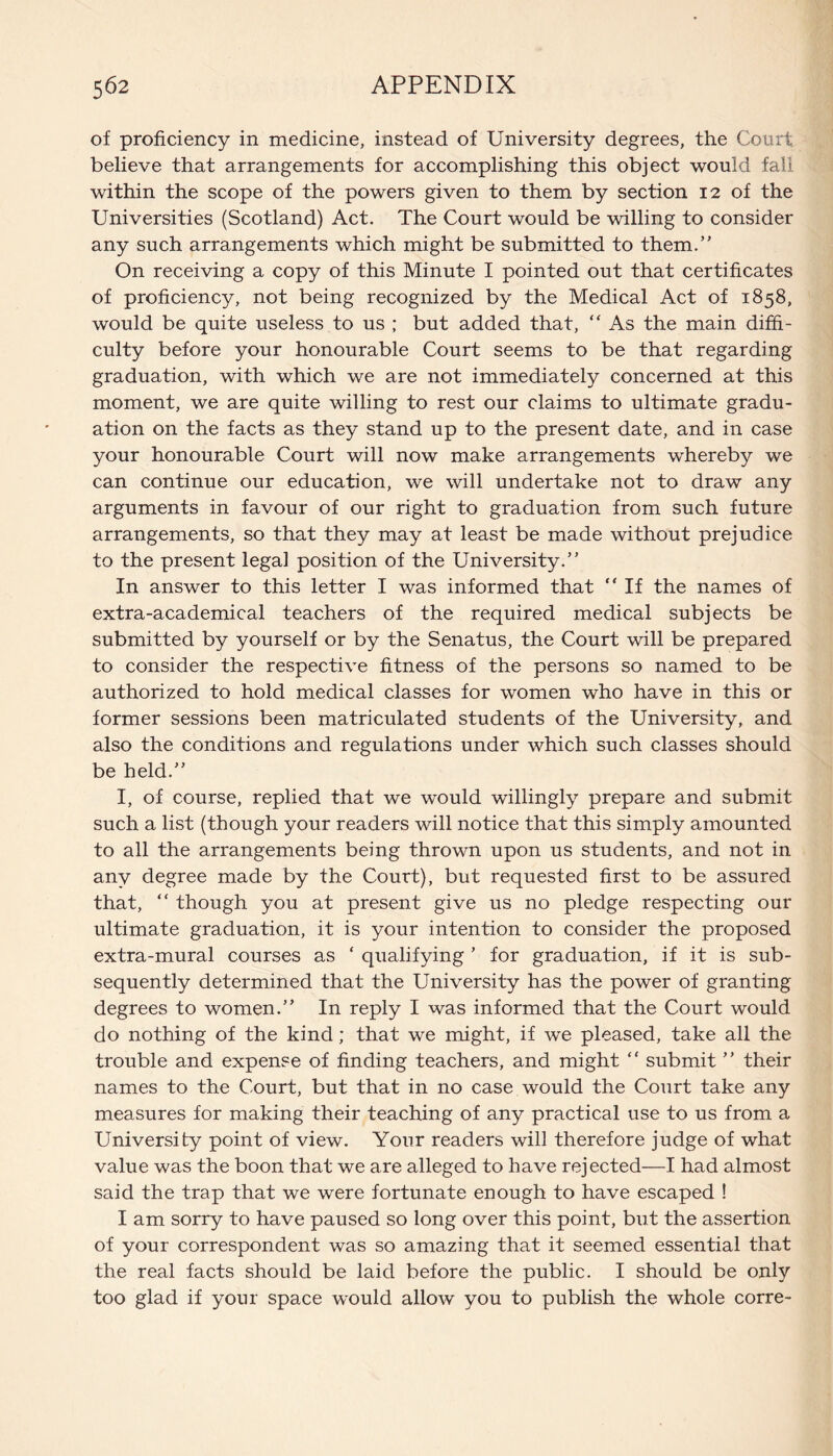 of proficiency in medicine, instead of University degrees, the Court believe that arrangements for accomplishing this object would fall within the scope of the powers given to them by section 12 of the Universities (Scotland) Act. The Court would be willing to consider any such arrangements which might be submitted to them.” On receiving a copy of this Minute I pointed out that certificates of proficiency, not being recognized by the Medical Act of 1858, would be quite useless to us ; but added that, “ As the main diffi¬ culty before your honourable Court seems to be that regarding graduation, with which we are not immediately concerned at this moment, we are quite willing to rest our claims to ultimate gradu¬ ation on the facts as they stand up to the present date, and in case your honourable Court will now make arrangements whereby we can continue our education, we will undertake not to draw any arguments in favour of our right to graduation from such future arrangements, so that they may at least be made without prejudice to the present legal position of the University.” In answer to this letter I was informed that “ If the names of extra-academical teachers of the required medical subjects be submitted by yourself or by the Senatus, the Court will be prepared to consider the respective fitness of the persons so named to be authorized to hold medical classes for women who have in this or former sessions been matriculated students of the University, and also the conditions and regulations under which such classes should be held.” I, of course, replied that we would willingly prepare and submit such a list (though your readers will notice that this simply amounted to all the arrangements being thrown upon us students, and not in any degree made by the Court), but requested first to be assured that, “ though you at present give us no pledge respecting our ultimate graduation, it is your intention to consider the proposed extra-mural courses as ‘ qualifying ’ for graduation, if it is sub¬ sequently determined that the University has the power of granting degrees to women.” In reply I was informed that the Court would do nothing of the kind; that we might, if we pleased, take all the trouble and expense of finding teachers, and might “ submit ” their names to the Court, but that in no case would the Court take any measures for making their teaching of any practical use to us from a University point of view. Your readers will therefore judge of what value was the boon that we are alleged to have rejected—I had almost said the trap that we were fortunate enough to have escaped ! I am sorry to have paused so long over this point, but the assertion of your correspondent was so amazing that it seemed essential that the real facts should be laid before the public. I should be only too glad if your space would allow you to publish the whole corre-