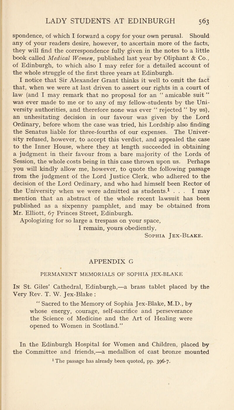 spondence, of which I forward a copy for your own perusal. Should any of your readers desire, however, to ascertain more of the facts, they will find the correspondence fully given in the notes to a little book called Medical Women, published last year by Oliphant & Co., of Edinburgh, to which also I may refer for a detailed account of the whole struggle of the first three years at Edinburgh. I notice that Sir Alexander Grant thinks it well to omit the fact that, when we were at last driven to assert our rights in a court of law (and I may remark that no proposal for an “ amicable suit ” was ever made to me or to any of my fellow-students by the Uni¬ versity authorities, and therefore none was ever “ rejected ” by ns), an unhesitating decision in our favour was given by the Lord Ordinary, before whom the case was tried, his Lordship also finding the Senatus liable for three-fourths of our expenses. The Univer¬ sity refused, however, to accept this verdict, and appealed the case to the Inner House, where they at length succeeded in obtaining a judgment in their favour from a bare majority of the Lords of Session, the whole costs being in this case thrown upon us. Perhaps you will kindly allow me, however, to quote the following passage from the judgment of the Lord Justice Clerk, who adhered to the decision of the Lord Ordinary, and who had himself been Rector of the University when we were admitted as students.1 ... I may mention that an abstract of the whole recent lawsuit has been published as a sixpenny pamphlet, and may be obtained from Mr. Elliott, 67 Princes Street, Edinburgh. Apologizing for so large a trespass on your space, I remain, yours obediently, Sophia Jex-Blake. APPENDIX G PERMANENT MEMORIALS OF SOPHIA JEX-BLAKE In St. Giles’ Cathedral, Edinburgh,—a brass tablet placed by the Very Rev. T. W. Jex-Blake : “ Sacred to the Memory of Sophia Jex-Blake, M.D., by whose energy, courage, self-sacrifice and perseverance the Science of Medicine and the Art of Healing were opened to Women in Scotland.” In the Edinburgh Hospital for Women and Children, placed by the Committee and friends,—a medallion of cast bronze mounted 1 The passage has already been quoted, pp. 396-7.