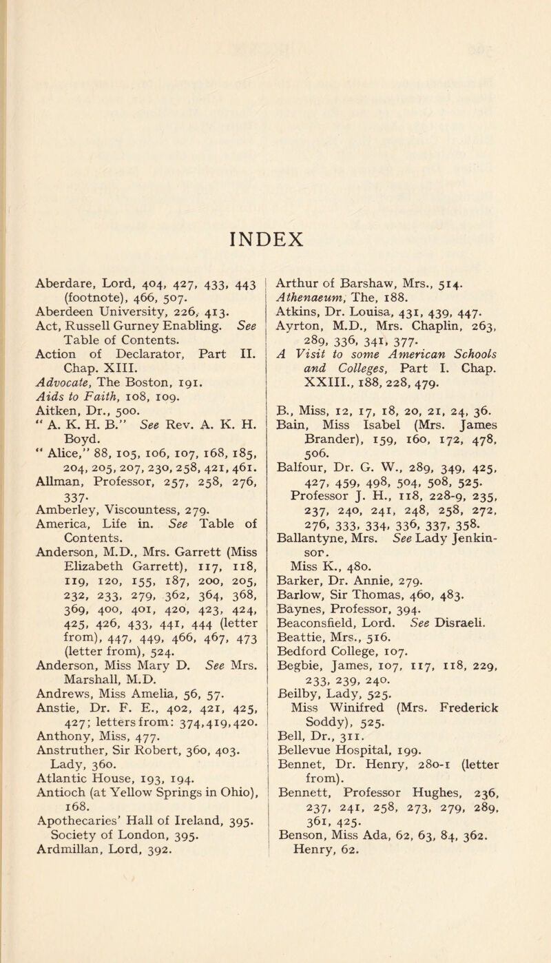 INDEX Aberdare, Lord, 404, 427, 433, 443 (footnote), 466, 507. Aberdeen University, 226, 413. Act, Russell Gurney Enabling. See Table of Contents. Action of Declarator, Part II. Chap. XIII. Advocate, The Boston, 191. Aids to Faith, 108, 109. Aitken, Dr., 500. “ A. K. H. B.” See Rev. A. K. H. Boyd. “ Alice,” 88, 105, 106, 107, 168, 185, 204, 205, 207, 230, 258, 421, 461. Allman, Professor, 257, 258, 276, 337- Amberley, Viscountess, 279. America, Life in. See Table of Contents. Anderson, M.D., Mrs. Garrett (Miss Elizabeth Garrett), 117, 118, 119, 120, 155, 187, 200, 205, 232, 233, 279, 362, 364, 368, 369, 400, 401, 420, 423, 424, 425, 426, 433, 441, 444 (letter from), 447, 449, 466, 467, 473 (letter from), 524. Anderson, Miss Mary D. See Mrs. Marshall, M.D. Andrews, Miss Amelia, 56, 57. Anstie, Dr. F. E., 402, 421, 425, 427; letters from: 374,419,420. Anthony, Miss, 477. Anstruther, Sir Robert, 360, 403. Lady, 360. Atlantic House, 193, 194. Antioch (at Yellow Springs in Ohio), 168. Apothecaries’ Hall of Ireland, 395. Society of London, 395. Ardmillan, Lord, 392. Arthur of Barshaw, Mrs., 514. Athenaeum, The, 188. Atkins, Dr. Louisa, 431, 439, 447. Ayrton, M.D., Mrs. Chaplin, 263, 289, 336, 341, 377. A Visit to some American Schools and Colleges, Part I. Chap. XXIII., 188, 228, 479. B., Miss, 12, 17, 18, 20, 21, 24, 36. Bain, Miss Isabel (Mrs. James Brander), 159, 160, 172, 478, 506. Balfour, Dr. G. W., 289, 349, 425, 427, 459, 498, 504, 508, 525. Professor J. H., 118, 228-9, 235, 237, 240, 241, 248, 258, 272, 276, 333. 334» 336, 337. 358. Ballantyne, Mrs. See Lady Jenkin- sor. Miss K., 480. Barker, Dr. Annie, 279. Barlow, Sir Thomas, 460, 483. Baynes, Professor, 394. Beaconsfield, Lord. See Disraeli. Beattie, Mrs., 516. Bedford College, 107. Begbie, James, 107, 117, 118, 229, 233. 239, 240. Beilby, Lady, 525. Miss Winifred (Mrs. Frederick Soddy), 525. I Bell, Dr., 311. Bellevue Hospital, 199. Bennet, Dr. Henry, 280-1 (letter from). Bennett, Professor Hughes, 236, 237, 241, 258, 273, 279, 289, 361, 425. Benson, Miss Ada, 62, 63, 84, 362. Henry, 62.
