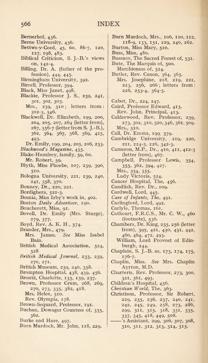 Bernerhof, 436. Berne University, 436. Bettws-v-Coed, 45, 60, 86-7, 120, 127, 198, 485. Biblical Criticism, S. J.-B.’s views on, 142-4. Billing, Dr. A. (father of the pro¬ fession), 444, 445. Birmingham University, 392. Birr ell, Professor, 394. Black, Miss Janet, 498. Blackie, Professor J. S., 239, 241, 301, 302, 303. Mrs., 239, 510; letters from: 302-3, 346. Blackwell, Dr. Elizabeth, 199, 200, 204, 205, 207, 264 (letter from), 267, 356-7 (letterfrom S. J.-B.), 362, 364, 367, 368, 369, 425, 493. Dr. Emily, 199, 204, 205, 206, 233. Blackwood,’s Magazine, 435. Blake-Humfrey, family, 59, 60. Mr. Robert, 59. Blyth, Miss Phoebe, 107, 239, 390, 510- Bologna University, 221, 239, 240, 241, 358, 37°- Bonnev, Dr., 220, 221. Bordighera, 521-3. Bosnia, Miss Irby’s work in, 402. Boston Daily Advertiser, 190. Boncherett, Miss, 91. Bovell, Dr. Emily (Mrs. Sturge), 279, 377* Boyd, Rev. A. K. H., 374. Brander, Mrs., 479. Mrs. James. See Miss Isabel Bain. British Medical Association, 524, 528 British Medical Journal, 233, 259, 270, 271. British Museum, 239, 240, 358. Brompton Hospital, 438, 439, 456. Bronte, Charlotte, 133, 139, 237. Brown, Professor Crum, 268, 269, 270. 273, 335, 382, 418. Mrs. Helen, 510. Rev. Olympia, 178. Brown-Sequard, Professor, 191. Buchan, Dowager Countess of, 335, 362. Burke and Hare, 497. Burn Murdoch, Mr. John, 118, 229. Burn Murdoch, Mrs., 106, no, 112, 118-9, 133, 151, 229, 240, 262. Burton, Miss Mary, 510. Buss, Miss, 480. Bussaco, The Sacred Forest of, 531. Bute, The Marquis of, 500. Marchioness of, 524. Butler, Rev. Canon, 364, 365. Mrs. Josephine, 218, 219, 221, 223, 256, 266; letters from: 226, 253-4, 364-5- Cabot, Dr,, 224, 247. Caird, Professor Edward, 413. Rev. John, Principal, 413. Calderwood, Rev. Professor, 239, 273» 302, 310. 320, 346, 361, 509. Mrs., 510. Call, Dr. Emma, 199. 379. Cambridge University, 219, 220, 221, 224-5, 226, 342-3. Cameron, M.P., Dr., 410, 411, 412-3 (letter from), 467. Campbell, Professor Lewis, 354, 355, 362, 394> 427- Mrs., 354, 355. Lady Victoria, 524. Cancer Hospital, The, 456. Candlish, Rev. Dr., 109. Cardwell, Lord, 445. Care of Infants, The, 491. Carlingford, Lord, 492. Carlyle, Thomas, 161. Cathcart, F.R.C.S., Mr. C. W., 460 (footnote), 536. Chambers, Dr. King, 255, 256 (letter from), 395, 421, 430, 431, 442, 460, 464, 472, 493. William, Lord Provost of Edin¬ burgh, 244. Chaplain, S. J.-B. as, 173, 174, 175, 176-7. Chaplin, Miss. See Mrs. Chaplin Ayrton, M.D. Charteris, Rev. Professor, 273, 300, 321, 361, 493. Children’s Hospital, 456. Christian World, The, 363. Ghristison, Professor, Sir Robert, 229, 235, 236, 237, 240, 241, 242, 245, 249, 258, 273, 286, 299, 311, 3I5> 3l8, 33L 335, 337> 345, 4l8, 449, 5°8- -’s Assistant, 299, 306, 307, 308, 310, 311, 312, 313, 314, 315.
