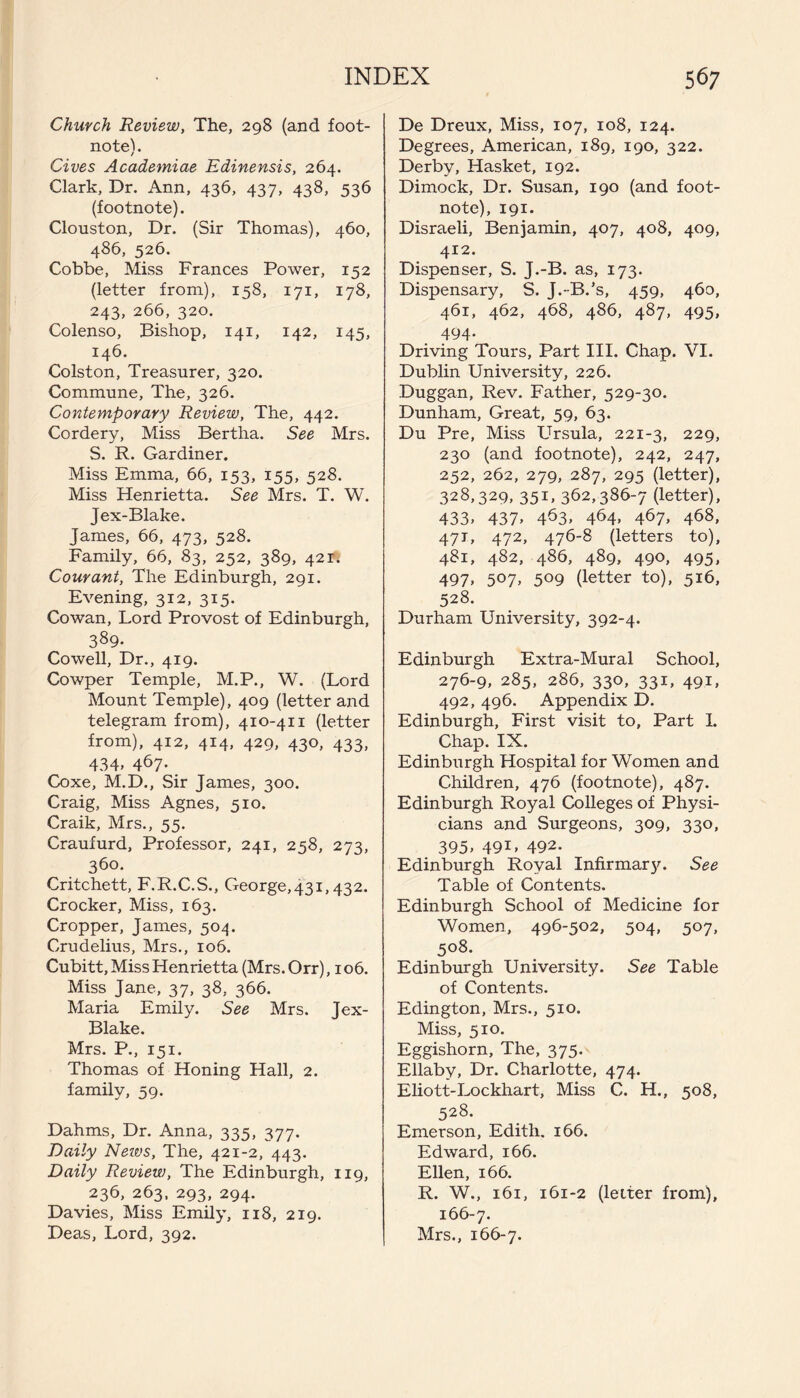 Church Review, The, 298 (and foot¬ note). Gives Academiae Edinensis, 264. Clark, Dr. Ann, 436, 437, 438, 536 (footnote). Clouston, Dr. (Sir Thomas), 460, 486, 526. Cobbe, Miss Frances Power, 152 (letter from), 158, 171, 178, 243, 266, 320. Colenso, Bishop, 141, 142, 145, 146. Colston, Treasurer, 320. Commune, The, 326. Contemporary Review, The, 442. Cordery, Miss Bertha. See Mrs. S. R. Gardiner. Miss Emma, 66, 153, 155, 528. Miss Henrietta. See Mrs. T. W. Jex-Blake. James, 66, 473, 528. ^ Family, 66, 83, 252, 389, 421** Courant, The Edinburgh, 291. Evening, 312, 315. Cowan, Lord Provost of Edinburgh, 389- Cowell, Dr., 419. Cowper Temple, M.P., W. (Lord Mount Temple), 409 (letter and telegram from), 410-411 (letter from), 412, 414, 429, 430, 433, 434. 467- Coxe, M.D., Sir James, 300. Craig, Miss Agnes, 510. Craik, Mrs., 55. Craufurd, Professor, 241, 258, 273, 360. Critchett, F.R.C.S., George,431,432. Crocker, Miss, 163. Cropper, James, 504. Crudelius, Mrs., 106. Cubitt, Miss Henrietta (Mrs. Orr) ,106. Miss Jane, 37, 38, 366. Maria Emily. See Mrs. Jex- Blake. Mrs. P., 151. Thomas of Honing Hall, 2. family, 59. Dahms, Dr. Anna, 335, 377. Daily Neivs, The, 421-2, 443. Daily Review, The Edinburgh, 119, 236, 263, 293, 294. Davies, Miss Emily, 118, 219. Deas, Lord, 392. De Dreux, Miss, 107, 108, 124. Degrees, American, 189, 190, 322. Derby, Hasket, 192. Dimock, Dr. Susan, 190 (and foot¬ note), 191. Disraeli, Benjamin, 407, 408, 409, 412. Dispenser, S. J.-B. as, 173. Dispensary, S. J.-B.’s, 459, 460, 461, 462, 468, 486, 487, 495, 494- Driving Tours, Part III. Chap. VI. Dublin University, 226. Duggan, Rev. Father, 529-30. Dunham, Great, 59, 63. Du Pre, Miss Ursula, 221-3, 229> 230 (and footnote), 242, 247, 252, 262, 279, 287, 295 (letter), 328,329, 351, 362,386-7 (letter), 433. 437. 463. 464. 467, 468, 471, 472, 476-8 (letters to), 481, 482, 486, 489, 490, 495, 497. 5°7> 5°9 (letter to), 516, 528. Durham University, 392-4. Edinburgh Extra-Mural School, 276-9, 285, 286, 330, 331, 491, 492, 496. Appendix D. Edinburgh, First visit to. Part I. Chap. IX. Edinburgh Hospital for Women and Children, 476 (footnote), 487. Edinburgh Royal Colleges of Physi¬ cians and Surgeons, 309, 330, 395. 49i. 492- Edinburgh Royal Infirmary. See Table of Contents. Edinburgh School of Medicine for Women, 496-502, 504, 507, 508. Edinburgh University. See Table of Contents. Edington, Mrs., 510. Miss, 510. Eggishorn, The, 375. Ellaby, Dr. Charlotte, 474. Eliott-Lockhart, Miss C. H., 508, 528. Emerson, Edith. 166. Edward, 166. Ellen, 166. R. W., 161, 161-2 (letter from), 166-7. Mrs., 166-7.