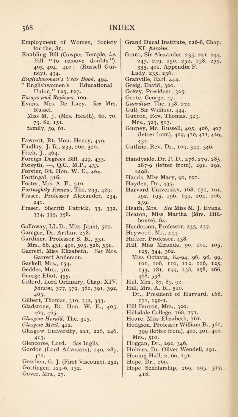 Employment of Women, Society for the, 8i. Enabling Bill (Cowper Temple, i.e. Bill “ to remove doubts), 403, 404, 410 ; (Russell Gur¬ ney), 434. Englisluvoman’s Year Book, 494. “ Englishwomen’s Educational Union,” 125, 127. Essays and Reviews, 109. Evans, Mrs. De Lacy. See Mrs. Russel. Miss M. J. (Mrs. Heath), 60, 70, 73, 82, 151. family, 59, 61. Fawcett, Rt. Hon. Henry, 479. Findlay, J. R., 233, 262, 320. Fitch, J., 464. Foreign Degrees Bill, 429, 433. Forsyth, —, Q.C., M.P., 433. Forster, Rt. Hon. W. E., 404. Fortin gal, 516. Foster, Mrs. A. B., 510. Fortnightly Review, The, 293, 429. Fraser, Professor Alexander, 234, 240. Fraser, Sherriff Patrick, 33, 332, 334* 335*- 358. Galloway, LL.D., Miss Janet, 501. Gamgee, Dr. Arthur, 278. Gardiner, Professor S. R., 531. Mrs., 66, 431, 490, 503, 528, 531, Garrett, Miss Elizabeth. See Mrs. Garrett Anderson. Gaskell, Mrs., 154. Geddes, Mrs., 510. George Eliot, 455. Gifford, Lord Ordinary, Chap. XIV. passim, 377, 379, 381, 391, 392, 4°3- Gilbert, Thomas, 310, 332, 333. Gladstone, Rt. Hon. W. E., 405, 4°9, 465- Glasgow Herald, The, 315. Glasgow Mail, 412. Glasgow University, 221, 226, 246, 413* Glencorse, Lord. See Inglis. Gordon (Lord Advocate), 249, 287, 412. Goschen, G. J. (First Viscount), 252* Gottingen, 124-6, 132. Gover, Mrs., 27. Grand Ducal Institute, 126-8, Chap. XI. passim. Grant, Sir Alexander, 235, 241, 244, 247, 249, 250, 252, 258, 279, 335, 401, Appendix F. Lady, 235, 236. Granville, Earl, 444. Greig, David, 320. Grevy, President, 325. Grote, George, 47. Guardian, The, 158, 274. Gull, Sir William, 444. Gunton, Rev. Thomas, 323. Mrs., 323, 513. Gurney, Mr. Russell, 405, 406, 407 (letter from), 409, 410, 411, 429, 434- Guthrie, Rev. Dr., 109, 344, 346. Handyside, Dr. P. D., 278, 279, 285, 287-9 (letter from), 291, 292, 298. Harris, Miss Mary, 90, 101. Hayden, Dr., 439. Harvard University, 168, 171, 191, 192, 195, 196, 199, 204, 206, 239- Heath, Mrs. See Miss M. J. Evans. Heaton, Miss Martha (Mrs. Hill- house), 84. Henderson, Professor, 235, 237. Heywood, Mr., 444. Hidber, Professor, 438. Hill, Miss Miranda, 90, 101, 105, 125, 344, 362. Miss Octavia, 84-94, 96, 98, 99, 101, 108, no, 112, 116, 125, 133, 181, 199, 238, 258, 266, 468, 538. Hill, Mrs., 87, 89, 92. Hill, Mrs. A. R., 510. Dr., President of Harvard, 168, 171, 190-1. Hill Burton, Mrs., 320. Hillsdale College, 168, 171. Hoare, Miss Elizabeth, 161. Hodgson, Professor William B., 361, 399 (letter from), 400, 401, 402. Mrs., 510. Hoggan, Dr., 292, 346. Holmes, Dr. Oliver Wendell, 191. Honing Hall, 2, 60, 151. Hope, Dr., 269. Hope Scholarship, 269, 295, 317, 418.