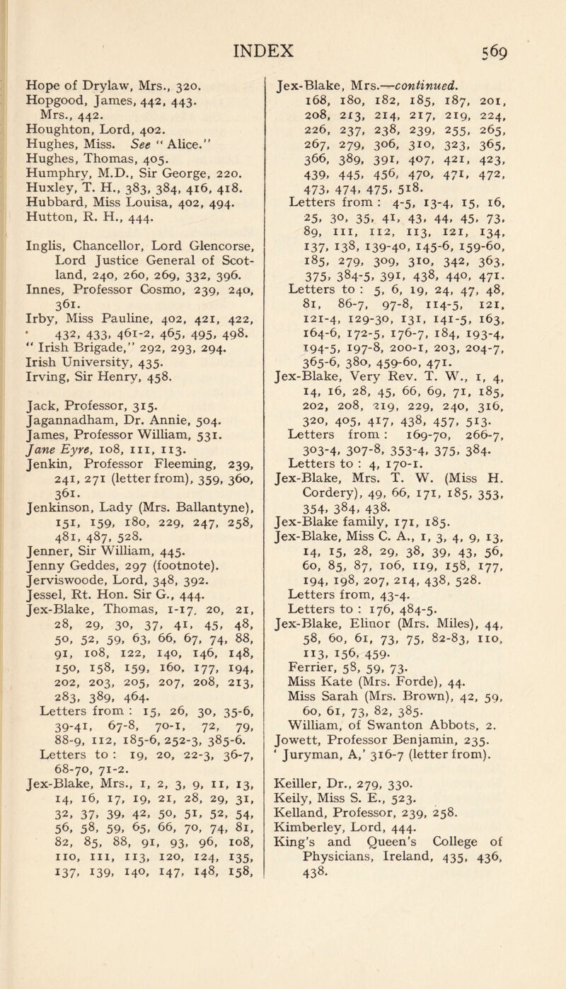 Hope of Drylaw, Mrs., 320. Hopgood, James, 442, 443. Mrs., 442. Houghton, Lord, 402. Hughes, Miss. See “Alice.” Hughes, Thomas, 405. Humphry, M.D., Sir George, 220. Huxley, T. H., 383, 384, 416, 418. Hubbard, Miss Louisa, 402, 494. Hutton, R. H., 444. Inglis, Chancellor, Lord Glencorse, Lord Justice General of Scot¬ land, 240, 260, 269, 332, 396. Innes, Professor Cosmo, 239, 240, 361. Irby, Miss Pauline, 402, 421, 422, * 432» 433. 461-2, 465. 495. 498. “ Irish Brigade,” 292, 293, 294. Irish University, 435. Irving, Sir Henry, 458. Jack, Professor, 315. Jagannadham, Dr. Annie, 504. James, Professor William, 531. Jane Eyre, 108, in, 113. Jenkin, Professor Fleeming, 239, 241, 271 (letter from), 359, 360, 361. Jenkinson, Lady (Mrs. Ballantyne), 151, J59, 180, 229, 247, 258, 481, 487, 528. Jenner, Sir William, 445. Jenny Geddes, 297 (footnote). Jerviswoode, Lord, 348, 392. Jessel, Rt. Hon. Sir G., 444. Jex-Blake, Thomas, 1-17. 20, 21, 28, 29, 30, 37, 41, 45, 48, 5°. 52. 59. 63, 66, 67, 74, 88, 91, 108, 122, 140, 146, 148, 150, 158, 159, 160, 177, 194, 202, 203, 205, 207, 208, 213, 283, 389, 464. Letters from : 15, 26, 30, 35-6, 39-41, 67-8, 70-1, 72, 79, 88-9, 112, 185-6,252-3, 385-6. Letters to : 19, 20, 22-3, 36-7, 68-70, 71-2. Jex-Blake, Mrs., 1, 2, 3, 9, 11, 13, 14, 16, 17, 19, 21, 28, 29, 31, 32, 37. 39, 42, 50, 5i, 52, 54, 56, 58, 59, 65, 66, 70, 74, 81, 82, 85, 88, 91, 93, 96, 108, no, in, 113, 120, 124, 135, 137, 139, 140, 147, 148, 158, Jex-Blake, Mrs.—continued. 168, 180, 182, 185, 187, 201, 208, 213, 214, 217, 219, 224, 226, 237, 238, 239, 255, 265, 267, 279, 306, 310, 323, 365, 366, 389, 391, 407, 421, 423, 439, 445, 456, 470, 47L 472, 473, 474, 475, 5*8. Letters from : 4-5, 13-4, 15, 16, 25, 30, 35, 4U 43, 44, 45, 73. 89, in, 112, 113, 121, 134, 137, 138, 139-4°, 145-6, 159-60, 185, 279, 309, 310, 342, 363, 375, 384-5, 39L 438, 44°, 471- Letters to : 5, 6, 19, 24, 47, 48, 81, 86-7, 97-8, 114-5, 121, 121-4, 129-30, 131, 141-5, 163, 164-6, 172-5, 176-7, 184, 193-4, *94-5, 197-8, 200-1, 203, 204-7, 365-6, 380, 459-60, 471. Jex-Blake, Very Rev. T. W., 1, 4, 14, 16, 28, 45, 66, 69, 71, 185, 202, 208, 219, 229, 240, 316, 320, 405, 417, 438, 457, 513. Letters from : 169-70, 266-7, 3°3'4» 3°7*8, 353-4, 375, 384- Letters to : 4, 170-1. Jex-Blake, Mrs. T. W. (Miss H. Cordery), 49, 66, 171, 185, 353, 354, 384, 438. Jex-Blake family, 171, 185. Jex-Blake, Miss C. A., 1, 3, 4, 9, 13, 14, 15, 28, 29, 38, 39, 43, 56, 60, 85, 87, 106, 119, 158, 177, 194, 198, 207, 214, 438, 528. Letters from, 43-4. Letters to : 176, 484-5. Jex-Blake, Elinor (Mrs. Miles), 44, 58, 60, 61, 73, 75, 82-83, no, 113, 156, 459. Ferrier, 58, 59, 73. Miss Kate (Mrs. Forde), 44. Miss Sarah (Mrs. Brown), 42, 59, 60, 61, 73, 82, 385. William, of Swanton Abbots, 2. Jowett, Professor Benjamin, 235. ‘ Juryman, A,’ 316-7 (letter from). Keiller, Dr., 279, 330. Keily, Miss S. E., 523. Kelland, Professor, 239, 258. Kimberley, Lord, 444. King’s and Queen’s College of Physicians, Ireland, 435, 436, 438.