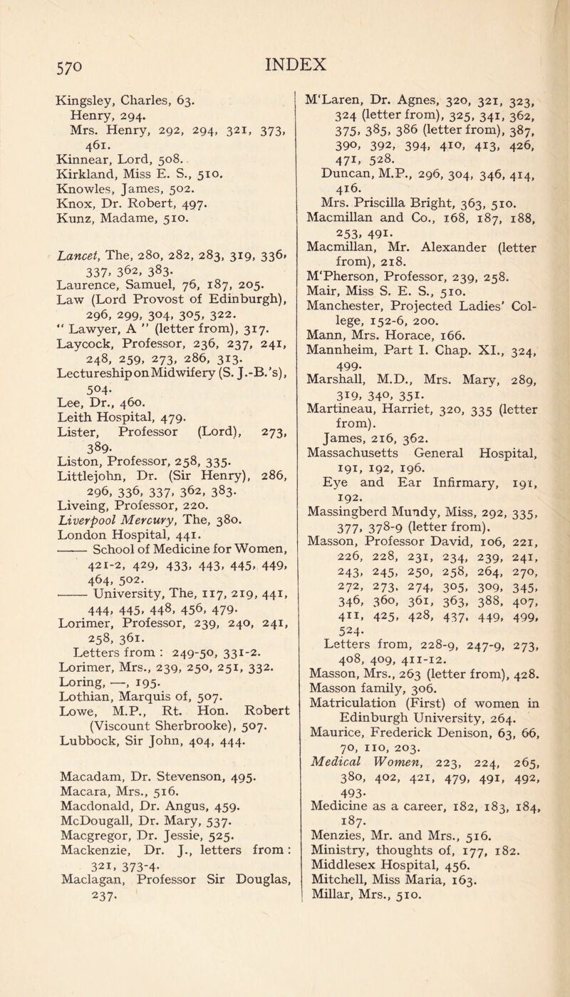 Kingsley, Charles, 63. Henry, 294. Mrs. Henry, 292, 294, 321, 373, 461. Kinnear, Lord, 508. Kirkland, Miss E. S., 510. Knowles, James, 502. Knox, Dr. Robert, 497. Kunz, Madame, 510. Lancet, The, 280, 282, 283, 319, 336* 337> 3^2, 383. Laurence, Samuel, 76, 187, 205. Law (Lord Provost of Edinburgh), 296, 299, 304, 305, 322. “ Lawyer, A ” (letter from), 317. Laycock, Professor, 236, 237, 241, 248, 259, 273, 286, 313. Lectureship on Midwifery (S. J.-B.’s), 504- Lee, Dr., 460. Leith Hospital, 479. Lister, Professor (Lord), 273, 389- Liston, Professor, 258, 335. Littlejohn, Dr. (Sir Henry), 286, 29b, 33E 337. 3b2, 383- Liveing, Professor, 220. Liverpool Mercury, The, 380. London Hospital, 441. -School of Medicine for Women, 421-2, 429, 433, 443, 445, 449, 464, 502. •-University, The, 117, 219, 441, 444' 445. 448, 45b, 479- Lorimer, Professor, 239, 240, 241, 258, 361. Letters from : 249-50, 331-2. Lorimer, Mrs., 239, 250, 251, 332. Loring, —, 195. Lothian, Marquis of, 507. Lowe, M.P., Rt. Hon. Robert (Viscount Sherbrooke), 507. Lubbock, Sir John, 404, 444. Macadam, Dr. Stevenson, 495. Macara, Mrs., 516. Macdonald, Dr. Angus, 459. McDougall, Dr. Mary, 537. Macgregor, Dr. Jessie, 525. Mackenzie, Dr. J., letters from: 321, 373-4. Maclagan, Professor Sir Douglas, 237- M'Laren, Dr. Agnes, 320, 321, 323, 324 (letter from), 325, 341, 362, 375' 385» 386 (letter from), 387, 390, 392, 394, 410, 413, 426, 471, 528. Duncan, M.P., 296, 304, 346, 414, 416. Mrs. Priscilla Bright, 363, 510. Macmillan and Co., 168, 187, 188, 253' 49i- Macmillan, Mr. Alexander (letter from), 218. M'Pherson, Professor, 239, 258. Mair, Miss S. E. S., 510. Manchester, Projected Ladies’ Col¬ lege, 152-6, 200. Mann, Mrs. Horace, 166. Mannheim, Part I. Chap. XI., 324, 499- Marshall, M.D., Mrs. Mary, 289, 3i9, 34°' 35i- Martineau, Harriet, 320, 335 (letter from). James, 216, 362. Massachusetts General Hospital, 191, 192, 196. Eye and Ear Infirmary, 191, 192. Massingberd Mundy, Miss, 292, 335, 377' 378-9 (letter from). Masson, Professor David, 106, 221, 226, 228, 231, 234, 239, 241, 243, 245, 250, 258, 264, 270, 272, 273. 274, 305, 309, 345, 34b, 360, 361, 363, 388, 407, 411. 425' 428, 437, 449, 499' 524- Letters from, 228-9, 247-9, 273, 408, 409, 411-12. Masson, Mrs., 263 (letter from), 428. Masson family, 306. Matriculation (First) of women in Edinburgh University, 264. Maurice, Frederick Denison, 63, 66, 70, no, 203. Medical Women, 223, 224, 265, 380, 402, 421, 479, 491, 492, 493- Medicine as a career, 182, 183, 184, 187. Menzies, Mr. and Mrs., 516. Ministry, thoughts of, 177, 182. Middlesex Hospital, 456. Mitchell, Miss Maria, 163. Millar, Mrs., 510.