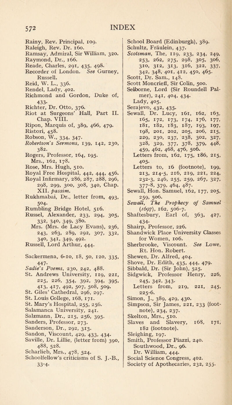 Rainy, Rev. Principal, 109. Raleigh, Rev. Dr. 160. Ramsay, Admiral, Sir William, 320. Raymond, Dr., 166. Reade, Charles, 291, 435, 498. Recorder of London. See Gurney, Russell. Reid, W. L., 336. Rendel, Lady, 402. Richmond and Gordon, Duke of, 433- Richter, Dr. Otto, 376. Riot at Surgeons’ Hall, Part II. Chap. VIII. Ripon, Marquis of, 389, 466, 479. Ristori, 458. Robson, W., 334, 347. Robertson's Sermons, 139, 142, 230, 382. Rogers, Professor, 164, 195. Mrs., 162, 178. Rose, Mrs. Hugh, 510. Royal Free Hospital, 442, 444, 456. Royal Infirmary, 286, 287, 288, 296, 298, 299, 300, 308, 340, Chap. XII. passim. Rukhmabai, Dr., letter from, 493, 504- Rumbling Bridge Hotel, 516. Russel, Alexander, 233, 294, 305, 332, 34°» 349, 38°- Mrs. (Mrs. de Lacy Evans), 236, 243, 263, 289, 292, 307, 332, 340, 34L 349, 492. Russell, Lord Arthur, 444. Sackermena, 6-10, 18, 50, 120, 335, 447- Sadie's Poems, 230, 242, 488. St. Andrews University, 119, 221, 225, 226, 354, 392, 394, 395, 413, 417, 492, 507, 508, 509. St. Giles’ Cathedral, 296, 297. St. Louis College, 168, 171. St. Mary’s Hospital, 255, 256. Salamanca University, 241. Salzmann, Dr., 215, 256, 395. Sanders, Professor, 273. Sanderson, Dr., 292, 313. Sandon, Viscount, 429, 433, 434. Saville, Dr. Lillie, (letter from) 390, 488, 528. Scharlieb, Mrs., 478, 524. Schoolfellow’s criticisms of S. J.-B., 33-4- School Board (Edinburgh), 389. Schultz, Fraulein, 437. Scotsman, The, 119, 233, 234, 249, 253, 262, 275, 298, 305, 306, 310, 312, 313, 316, 322, 337, 342, 348, 401, 412, 450, 465. Scott, Dr. Sam., 148. Scott Moncrieff, Sir Colin, 500. Selborne, Lord (Sir Roundell Pal¬ mer), 241, 404, 434. Lady, 405. Serajevo, 432, 435. Sewall, Dr. Lucy, 161, 162, 163, 165, 172, 173, 174, 176, 177, 181, 182, 183, 187, 193, 197, 198, 201, 202, 205, 206, 215, 229, 230, 237, 238, 302, 327, 328, 329, 377, 378, 379, 448, 459, 462, 468, 476, 506. Letters from, 162, 175, 186, 215, 405- Letters to, 16 (footnote), 199, 213, 214-5, 216, 219, 221, 224, 232-3, 246, 255, 259, 267, 327, 377-8, 379, 464, 487. Sewall, Hon. Samuel, 162, 177, 205, 259, 5°6- Sewall, The Prophecy of Samuel {1697), 162, 506-7. Shaftesbury, Earl of, 363, 427, 434- Shairp, Professor, 226. Shandwick Place University Classes for Women, 106. Sherbrooke, Viscount. See Lowe, Rt. Hon. Robert. Shewen, Dr. Alfred, 404. Shove, Dr. Edith, 435, 444, 479. Sibbald, Dr. (Sir John), 525. Sidgwick, Professor Henry, 226, 245, 342, 343. Letters from, 219, 221, 245, 225-6. Simon, J., 389, 429, 430. Simpson, Sir James, 221, 233 (foot¬ note), 234, 237. Skelton, Mrs., 510. Slaves and Slavery, 168, 171, 182 (footnote). Sleighing, 197. Smith, Professor Piazzi, 240. South wood, Dr., 96. Dr. William, 444. Social Science Congress, 402. Society of Apothecaries, 232, 255.