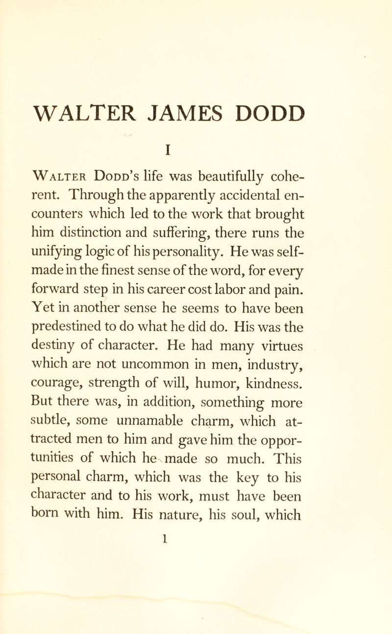 i Walter Dodd’s life was beautifully cohe¬ rent. Through the apparently accidental en¬ counters which led to the work that brought him distinction and suffering, there runs the unifying logic of his personality. He was self- made in the finest sense of the word, for every forward step in his career cost labor and pain. Yet in another sense he seems to have been predestined to do what he did do. His was the destiny of character. He had many virtues which are not uncommon in men, industry, courage, strength of will, humor, kindness. But there was, in addition, something more subtle, some unnamable charm, which at¬ tracted men to him and gave him the oppor¬ tunities of which he made so much. This personal charm, which was the key to his character and to his work, must have been born with him. His nature, his soul, which