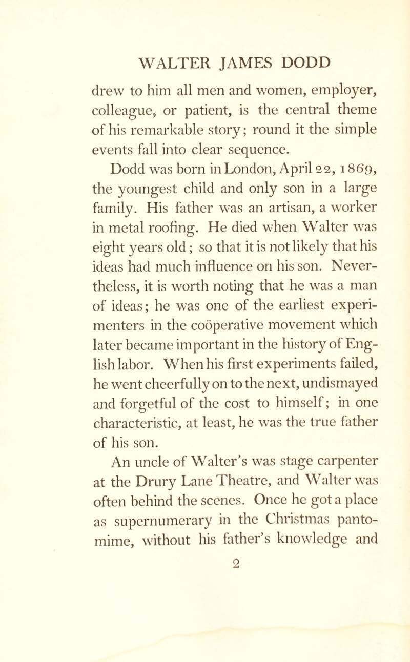 drew to him all men and women, employer, colleague, or patient, is the central theme of his remarkable story; round it the simple events fall into clear sequence. Dodd was born in London, April 22,1 869, the youngest child and only son in a large family. His father was an artisan, a worker in metal roofing. He died when Walter was eight years old; so that it is not likely that his ideas had much influence on his son. Never¬ theless, it is worth noting that he was a man of ideas; he was one of the earliest experi¬ menters in the cooperative movement which later became important in the history of Eng¬ lish labor. When his first experiments failed, he went cheerfully on to the next, undismayed and forgetful of the cost to himself; in one characteristic, at least, he was the true father of his son. An uncle of Walter’s was stage carpenter at the Drury Lane Theatre, and Walter was often behind the scenes. Once he got a place as supernumerary in the Christmas panto¬ mime, without his father’s knowledge and