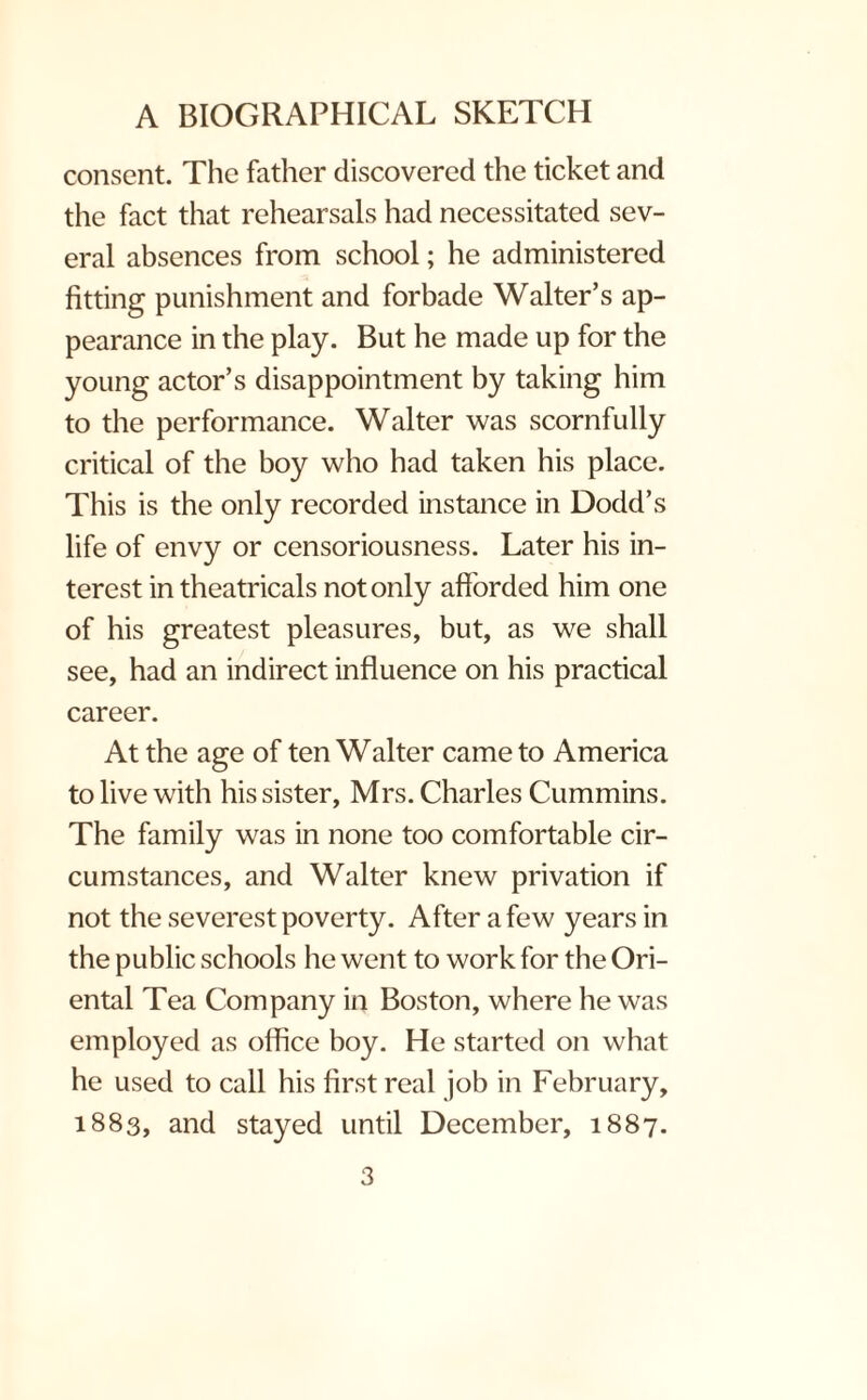consent. The father discovered the ticket and the fact that rehearsals had necessitated sev¬ eral absences from school; he administered fitting punishment and forbade Walter’s ap¬ pearance in the play. But he made up for the young actor’s disappointment by taking him to the performance. Walter was scornfully critical of the boy who had taken his place. This is the only recorded instance in Dodd’s life of envy or censoriousness. Later his in¬ terest in theatricals not only afforded him one of his greatest pleasures, but, as we shall see, had an indirect influence on his practical career. At the age of ten Walter came to America to live with his sister, Mrs. Charles Cummins. The family was in none too comfortable cir¬ cumstances, and Walter knew privation if not the severest poverty. After a few years in the public schools he went to work for the Ori¬ ental Tea Company in Boston, where he was employed as office boy. He started on what he used to call his first real job in February, 1883, and stayed until December, 1887.