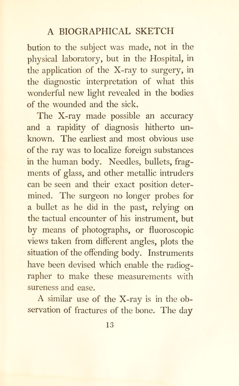 bution to the subject was made, not in the physical laboratory, but in the Hospital, in the application of the X-ray to surgery, in the diagnostic interpretation of what this wonderful new light revealed in the bodies of the wounded and the sick. The X-ray made possible an accuracy and a rapidity of diagnosis hitherto un¬ known. The earliest and most obvious use of the ray was to localize foreign substances in the human body. Needles, bullets, frag¬ ments of glass, and other metallic intruders can be seen and their exact position deter¬ mined. The surgeon no longer probes for a bullet as he did in the past, relying on the tactual encounter of his instrument, but by means of photographs, or fluoroscopic views taken from different angles, plots the situation of the offending body. Instruments have been devised which enable the radiog¬ rapher to make these measurements with sureness and ease. A similar use of the X-ray is in the ob¬ servation of fractures of the bone. The day