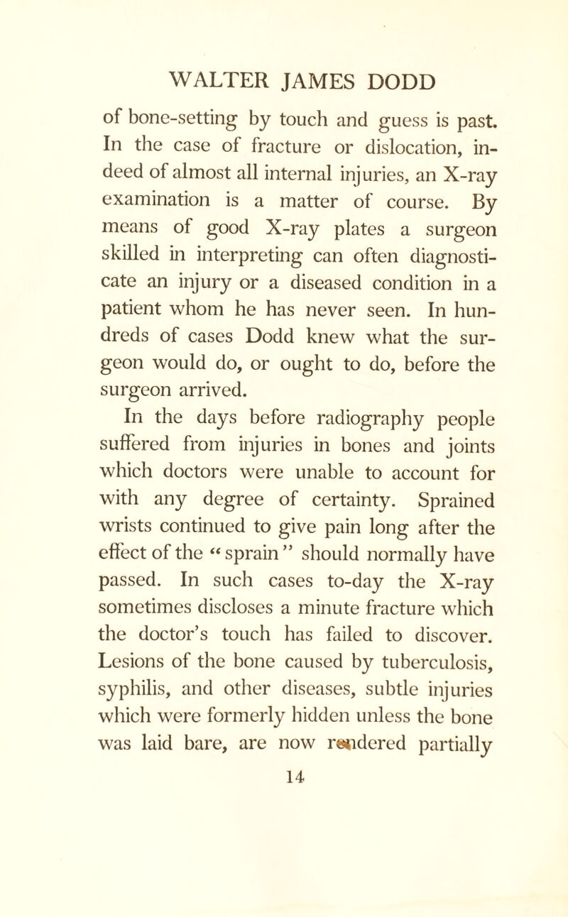 of bone-setting by touch and guess is past. In the case of fracture or dislocation, in¬ deed of almost all internal injuries, an X-ray examination is a matter of course. By means of good X-ray plates a surgeon skilled in interpreting can often diagnosti¬ cate an injury or a diseased condition in a patient whom he has never seen. In hun¬ dreds of cases Dodd knew what the sur¬ geon would do, or ought to do, before the surgeon arrived. In the days before radiography people suffered from injuries in bones and joints which doctors were unable to account for with any degree of certainty. Sprained wrists continued to give pain long after the effect of the “sprain” should normally have passed. In such cases to-day the X-ray sometimes discloses a minute fracture which the doctor’s touch has failed to discover. Lesions of the bone caused by tuberculosis, syphilis, and other diseases, subtle injuries which were formerly hidden unless the bone was laid bare, are now midered partially
